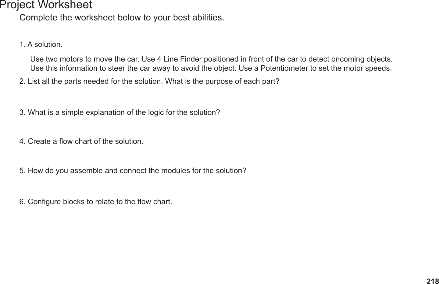 218Project WorksheetComplete the worksheet below to your best abilities.1. A solution.2. List all the parts needed for the solution. What is the purpose of each part?3. What is a simple explanation of the logic for the solution?4. Create a ow chart of the solution.5. How do you assemble and connect the modules for the solution?6. Congure blocks to relate to the ow chart.Use two motors to move the car. Use 4 Line Finder positioned in front of the car to detect oncoming objects. Use this information to steer the car away to avoid the object. Use a Potentiometer to set the motor speeds.