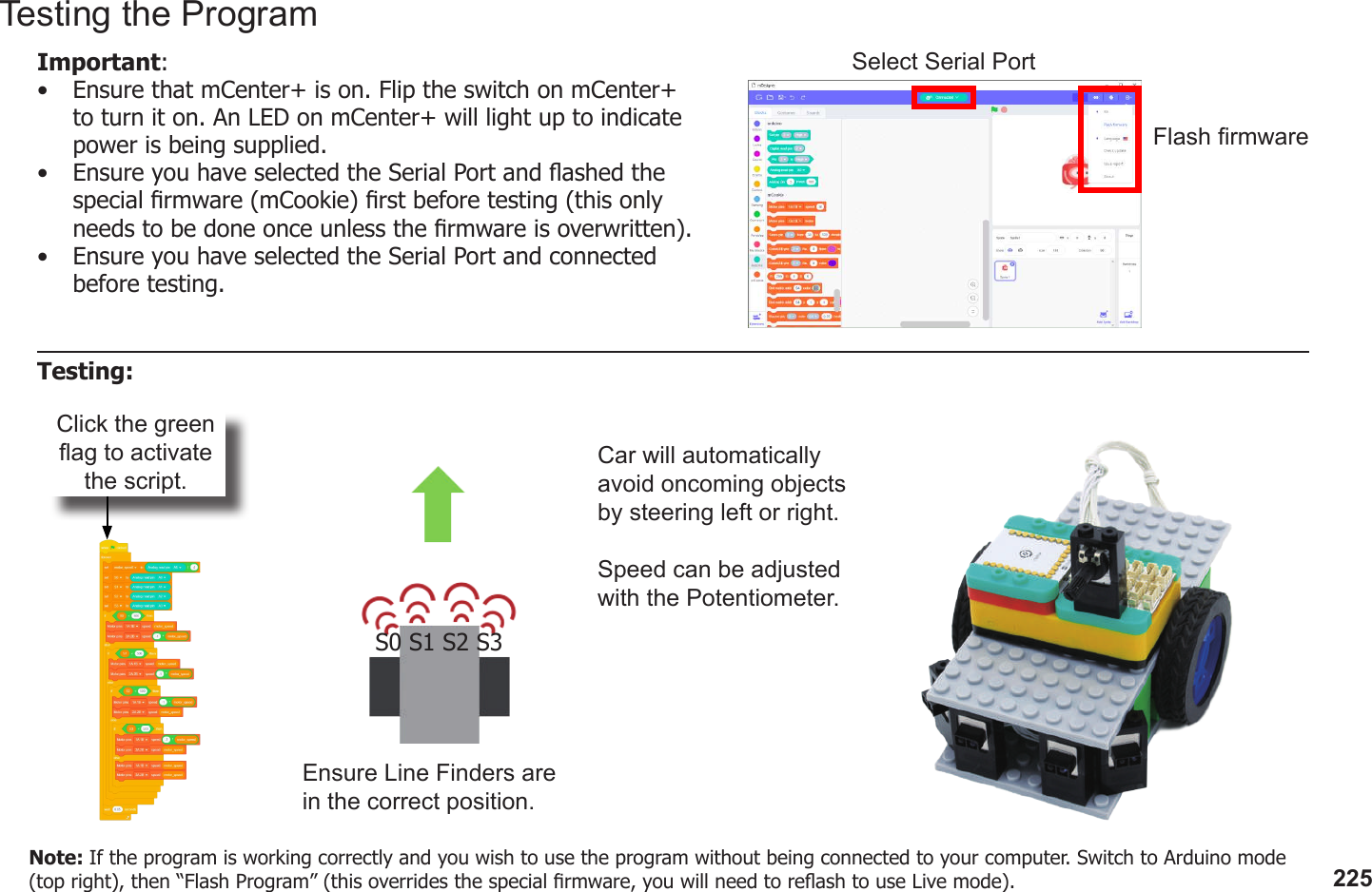 225Click the green ag to activate the script.Ensure Line Finders are in the correct position.S0 S1 S2 S3Car will automatically avoid oncoming objects by steering left or right.Speed can be adjusted with the Potentiometer.Testing the ProgramImportant: •  Ensure that mCenter+ is on. Flip the switch on mCenter+ to turn it on. An LED on mCenter+ will light up to indicate power is being supplied.•  Ensure you have selected the Serial Port and ashed the special rmware (mCookie) rst before testing (this only needs to be done once unless the rmware is overwritten).•  Ensure you have selected the Serial Port and connected before testing.Flash rmwareSelect Serial PortTesting:Note: If the program is working correctly and you wish to use the program without being connected to your computer. Switch to Arduino mode (top right), then “Flash Program” (this overrides the special rmware, you will need to reash to use Live mode).