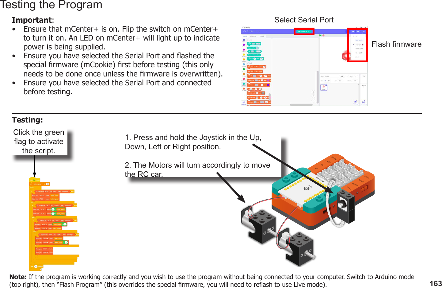 163Click the green ag to activate the script.1. Press and hold the Joystick in the Up, Down, Left or Right position.2. The Motors will turn accordingly to move the RC car.Testing the ProgramImportant: •  Ensure that mCenter+ is on. Flip the switch on mCenter+ to turn it on. An LED on mCenter+ will light up to indicate power is being supplied.•  Ensure you have selected the Serial Port and ashed the special rmware (mCookie) rst before testing (this only needs to be done once unless the rmware is overwritten).•  Ensure you have selected the Serial Port and connected before testing.Flash rmwareSelect Serial PortTesting:Note: If the program is working correctly and you wish to use the program without being connected to your computer. Switch to Arduino mode (top right), then “Flash Program” (this overrides the special rmware, you will need to reash to use Live mode).