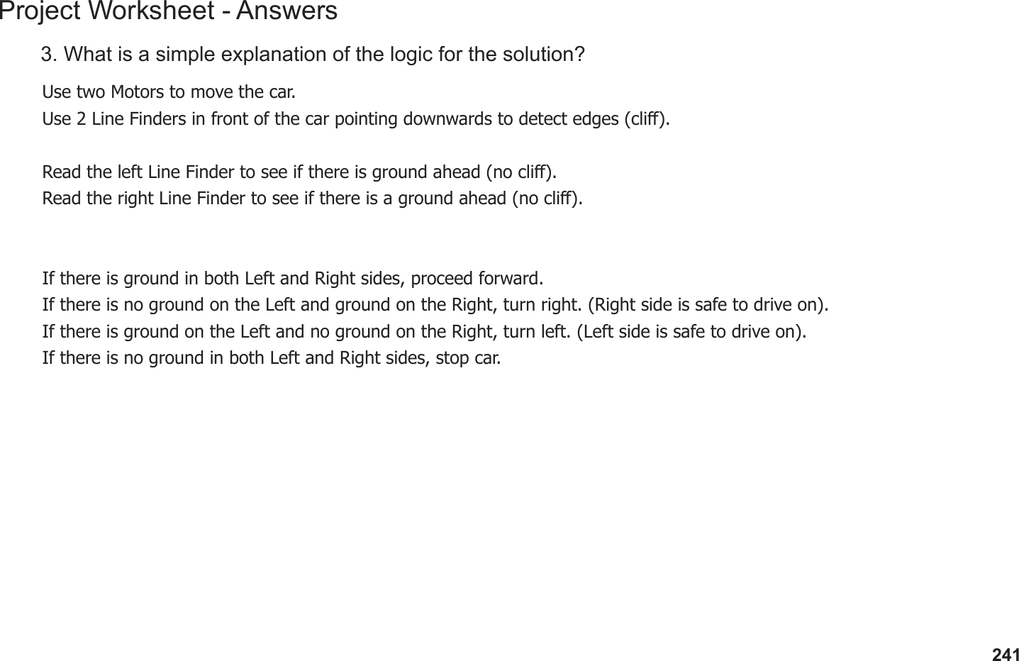 241Project Worksheet - Answers3. What is a simple explanation of the logic for the solution?Use two Motors to move the car.Use 2 Line Finders in front of the car pointing downwards to detect edges (cli).Read the left Line Finder to see if there is ground ahead (no cli).Read the right Line Finder to see if there is a ground ahead (no cli).If there is ground in both Left and Right sides, proceed forward.If there is no ground on the Left and ground on the Right, turn right. (Right side is safe to drive on).If there is ground on the Left and no ground on the Right, turn left. (Left side is safe to drive on).If there is no ground in both Left and Right sides, stop car.