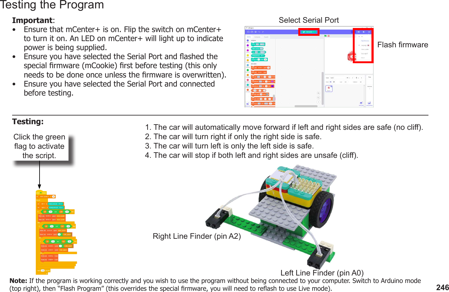 246Click the green ag to activate the script.1. The car will automatically move forward if left and right sides are safe (no cli).2. The car will turn right if only the right side is safe.3. The car will turn left is only the left side is safe.4. The car will stop if both left and right sides are unsafe (cli).Left Line Finder (pin A0)Right Line Finder (pin A2)Testing the ProgramImportant: •  Ensure that mCenter+ is on. Flip the switch on mCenter+ to turn it on. An LED on mCenter+ will light up to indicate power is being supplied.•  Ensure you have selected the Serial Port and ashed the special rmware (mCookie) rst before testing (this only needs to be done once unless the rmware is overwritten).•  Ensure you have selected the Serial Port and connected before testing.Flash rmwareSelect Serial PortTesting:Note: If the program is working correctly and you wish to use the program without being connected to your computer. Switch to Arduino mode (top right), then “Flash Program” (this overrides the special rmware, you will need to reash to use Live mode).