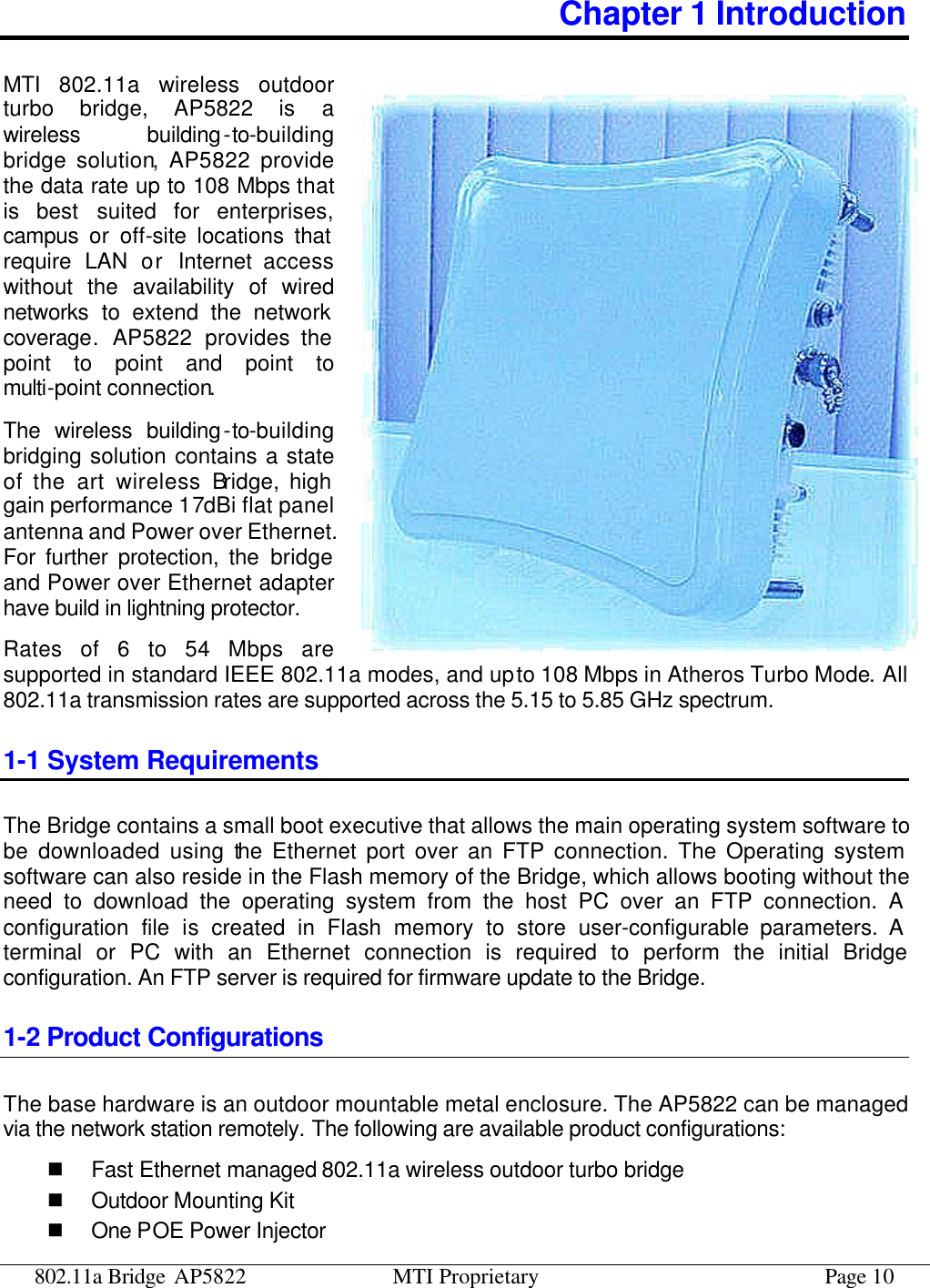 802.11a Bridge AP5822 MTI Proprietary Page 10 Chapter 1 Introduction MTI 802.11a wireless outdoor turbo bridge, AP5822 is a wireless building-to-building bridge solution, AP5822 provide the data rate up to 108 Mbps that is best suited for enterprises, campus or off-site locations that require LAN or Internet access without the availability of wired networks to extend the network coverage. AP5822 provides the point to point and point to multi-point connection.  The wireless building-to-building bridging solution contains a state of the art wireless Bridge, high gain performance 17dBi flat panel antenna and Power over Ethernet. For further protection, the bridge and Power over Ethernet adapter have build in lightning protector. Rates of 6 to 54 Mbps are supported in standard IEEE 802.11a modes, and up to 108 Mbps in Atheros Turbo Mode. All 802.11a transmission rates are supported across the 5.15 to 5.85 GHz spectrum. 1-1 System Requirements The Bridge contains a small boot executive that allows the main operating system software to be downloaded using the Ethernet port over an FTP connection. The Operating system software can also reside in the Flash memory of the Bridge, which allows booting without the need to download the operating system from the host PC over an FTP connection. A configuration file is created in Flash memory to store user-configurable parameters. A terminal or PC with an Ethernet connection is required to perform the initial Bridge configuration. An FTP server is required for firmware update to the Bridge. 1-2 Product Configurations The base hardware is an outdoor mountable metal enclosure. The AP5822 can be managed via the network station remotely. The following are available product configurations: n Fast Ethernet managed 802.11a wireless outdoor turbo bridge n Outdoor Mounting Kit n One POE Power Injector 