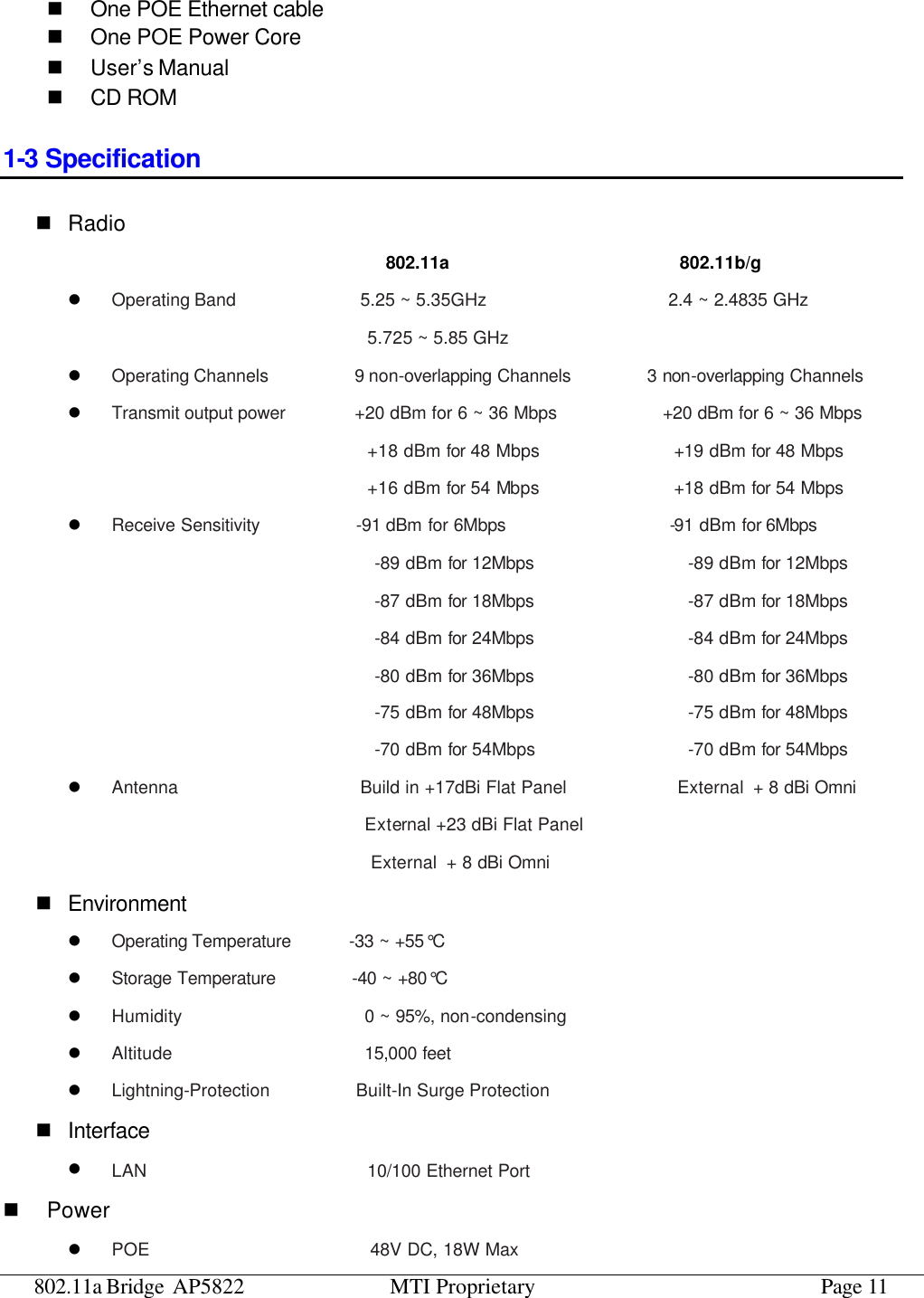 802.11a Bridge AP5822 MTI Proprietary Page 11 n One POE Ethernet cable n One POE Power Core n User’s Manual n CD ROM 1-3 Specification n Radio                                 802.11a                     802.11b/g l Operating Band             5.25 ~ 5.35GHz                    2.4 ~ 2.4835 GHz 5.725 ~ 5.85 GHz l Operating Channels         9 non-overlapping Channels        3 non-overlapping Channels l Transmit output power       +20 dBm for 6 ~ 36 Mbps            +20 dBm for 6 ~ 36 Mbps  +18 dBm for 48 Mbps               +19 dBm for 48 Mbps +16 dBm for 54 Mbps               +18 dBm for 54 Mbps l Receive Sensitivity          -91 dBm for 6Mbps                 -91 dBm for 6Mbps                                  -89 dBm for 12Mbps                -89 dBm for 12Mbps                                 -87 dBm for 18Mbps                -87 dBm for 18Mbps                                 -84 dBm for 24Mbps                -84 dBm for 24Mbps                                 -80 dBm for 36Mbps                -80 dBm for 36Mbps                                 -75 dBm for 48Mbps                -75 dBm for 48Mbps                                 -70 dBm for 54Mbps                 -70 dBm for 54Mbps l Antenna                   Build in +17dBi Flat Panel             External + 8 dBi Omni                             External +23 dBi Flat Panel                                 External + 8 dBi Omni n Environment l Operating Temperature       -33 ~ +55°C                         l Storage Temperature        -40 ~ +80°C l Humidity                   0 ~ 95%, non-condensing l Altitude                    15,000  feet l Lightning-Protection         Built-In Surge Protection n Interface l LAN                       10/100 Ethernet Port n Power l POE                       48V DC, 18W Max 