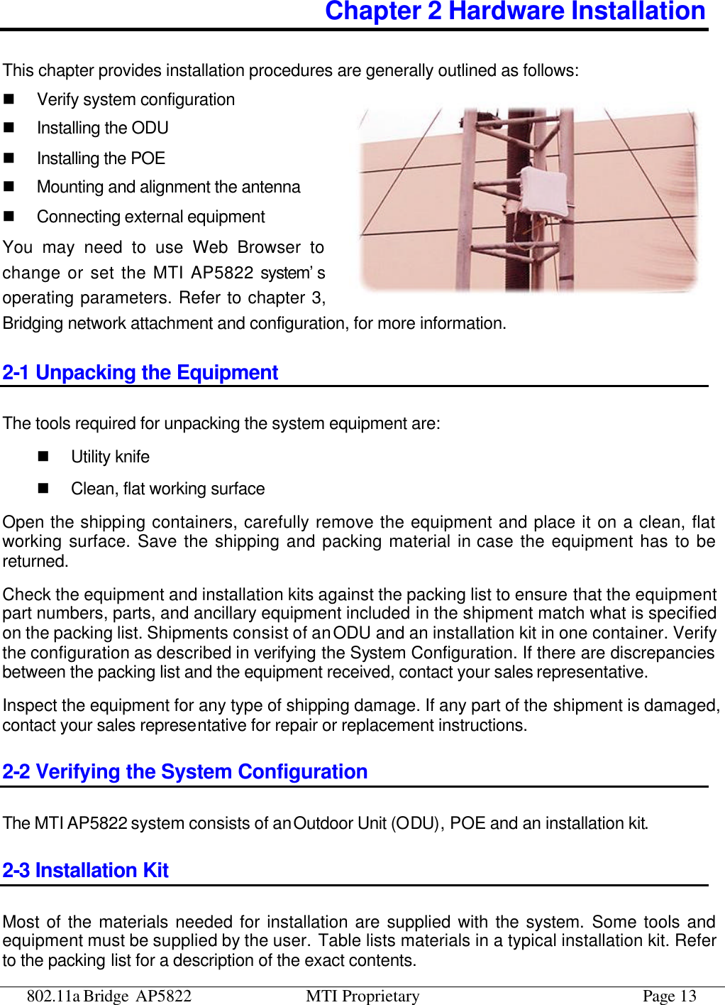 802.11a Bridge AP5822 MTI Proprietary Page 13 Chapter 2 Hardware Installation This chapter provides installation procedures are generally outlined as follows: n Verify system configuration n Installing the ODU n Installing the POE n Mounting and alignment the antenna n Connecting external equipment You may need to use Web Browser to change or set the MTI AP5822 system’s  operating parameters. Refer to chapter 3, Bridging network attachment and configuration, for more information. 2-1 Unpacking the Equipment The tools required for unpacking the system equipment are: n Utility knife n Clean, flat working surface Open the shipping containers, carefully remove the equipment and place it on a clean, flat working surface. Save the shipping and packing material in case the equipment has to be returned. Check the equipment and installation kits against the packing list to ensure that the equipment part numbers, parts, and ancillary equipment included in the shipment match what is specified on the packing list. Shipments consist of an ODU and an installation kit in one container. Verify the configuration as described in verifying the System Configuration. If there are discrepancies between the packing list and the equipment received, contact your sales representative. Inspect the equipment for any type of shipping damage. If any part of the shipment is damaged, contact your sales representative for repair or replacement instructions. 2-2 Verifying the System Configuration The MTI AP5822 system consists of an Outdoor Unit (ODU), POE and an installation kit. 2-3 Installation Kit Most of the materials needed for installation are supplied with the system. Some tools and equipment must be supplied by the user. Table lists materials in a typical installation kit. Refer to the packing list for a description of the exact contents. 