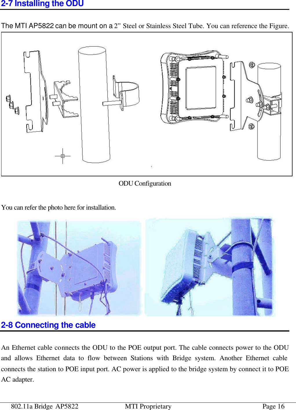 802.11a Bridge AP5822 MTI Proprietary Page 16 2-7 Installing the ODU The MTI AP5822 can be mount on a 2” Steel or Stainless Steel Tube. You can reference the Figure.    ODU Configuration  You can refer the photo here for installation.  2-8 Connecting the cable An Ethernet cable connects the ODU to the POE output port. The cable connects power to the ODU and allows Ethernet data to flow between Stations with Bridge system. Another Ethernet cable connects the station to POE input port. AC power is applied to the bridge system by connect it to POE AC adapter.   