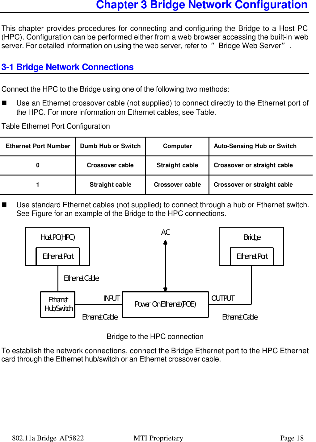 802.11a Bridge AP5822 MTI Proprietary Page 18 Chapter 3 Bridge Network Configuration This chapter provides procedures for connecting and configuring the Bridge to a Host PC (HPC). Configuration can be performed either from a web browser accessing the built-in web server. For detailed information on using the web server, refer to  “Bridge Web Server”. 3-1 Bridge Network Connections Connect the HPC to the Bridge using one of the following two methods:   n Use an Ethernet crossover cable (not supplied) to connect directly to the Ethernet port of the HPC. For more information on Ethernet cables, see Table. Table Ethernet Port Configuration Ethernet Port Number Dumb Hub or Switch Computer Auto-Sensing Hub or Switch 0 Crossover cable Straight cable Crossover or straight cable 1 Straight cable Crossover cable Crossover or straight cable n Use standard Ethernet cables (not supplied) to connect through a hub or Ethernet switch. See Figure for an example of the Bridge to the HPC connections. Host PC(HPC) BridgeEthernetHub/SwitchEthernet PortEthernet CableEthernet CablePower  On Ethernet (POE)Ethernet CableEthernet PortINPUT OUTPUTAC Bridge to the HPC connection To establish the network connections, connect the Bridge Ethernet port to the HPC Ethernet card through the Ethernet hub/switch or an Ethernet crossover cable. 