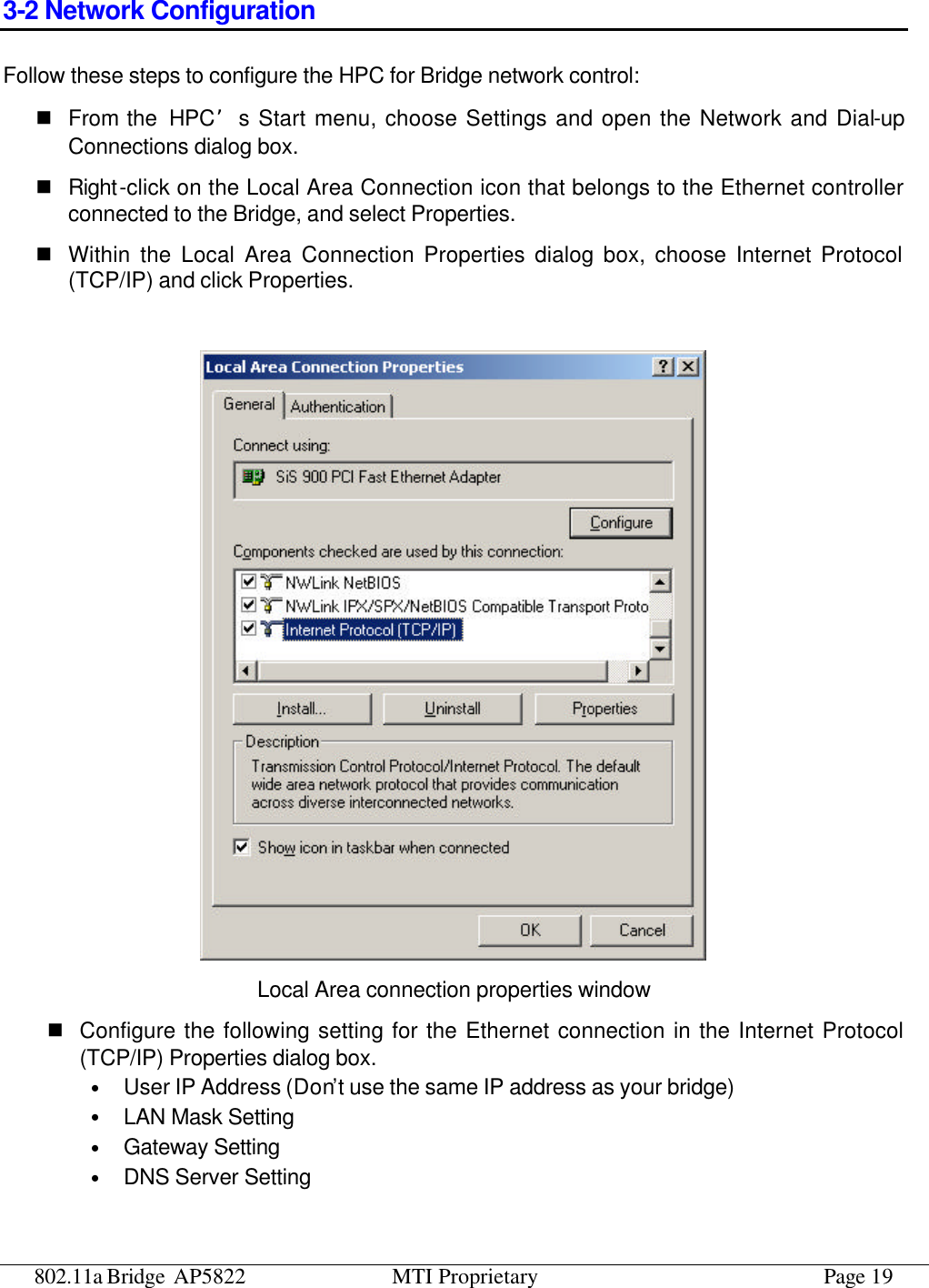 802.11a Bridge AP5822 MTI Proprietary Page 19 3-2 Network Configuration Follow these steps to configure the HPC for Bridge network control: n From the  HPC’s Start menu, choose Settings and open the Network and Dial-up Connections dialog box. n Right-click on the Local Area Connection icon that belongs to the Ethernet controller connected to the Bridge, and select Properties. n Within the Local Area Connection Properties dialog box, choose Internet Protocol (TCP/IP) and click Properties.   Local Area connection properties window n Configure the following setting for the Ethernet connection in the Internet Protocol (TCP/IP) Properties dialog box. • User IP Address (Don’t use the same IP address as your bridge) • LAN Mask Setting • Gateway Setting • DNS Server Setting 