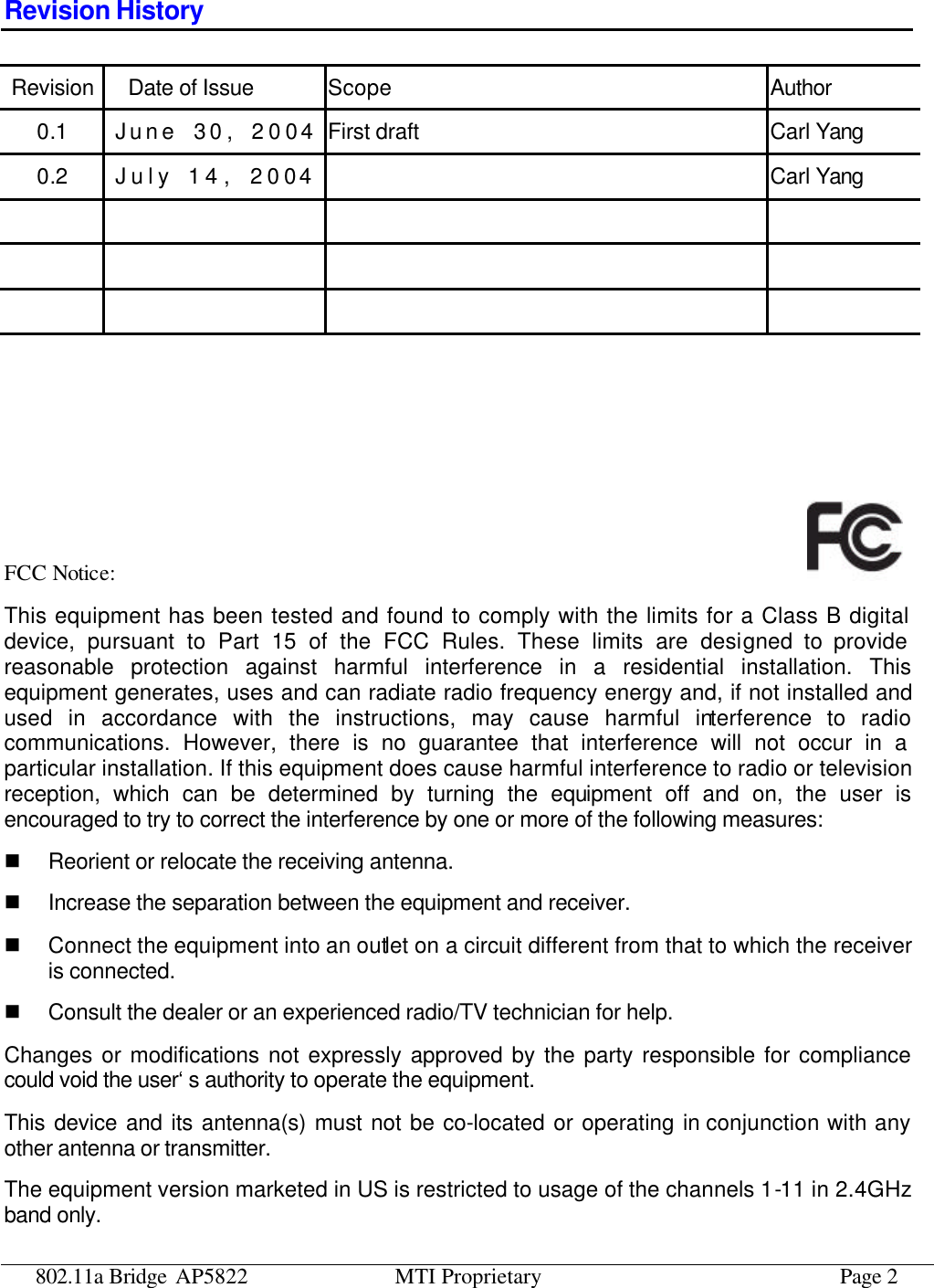 802.11a Bridge AP5822 MTI Proprietary Page 2 Revision History Revision Date of Issue Scope Author 0.1 June  30, 2004 First draft Carl Yang 0.2 July 14, 2004  Carl Yang                           FCC Notice:   This equipment has been tested and found to comply with the limits for a Class B digital device, pursuant to Part 15 of the FCC Rules. These limits are designed to provide reasonable protection against harmful interference in a residential installation. This equipment generates, uses and can radiate radio frequency energy and, if not installed and used in accordance with the instructions, may cause harmful interference to radio communications. However, there is no guarantee that interference will not occur in a particular installation. If this equipment does cause harmful interference to radio or television reception, which can be determined by turning the equipment off and on, the user is encouraged to try to correct the interference by one or more of the following measures: n Reorient or relocate the receiving antenna. n Increase the separation between the equipment and receiver. n Connect the equipment into an outlet on a circuit different from that to which the receiver is connected. n Consult the dealer or an experienced radio/TV technician for help. Changes or modifications not expressly approved by the party responsible for compliance could void the user‘s authority to operate the equipment. This device and its antenna(s) must not be co-located or operating in conjunction with any other antenna or transmitter. The equipment version marketed in US is restricted to usage of the channels 1-11 in 2.4GHz band only. 