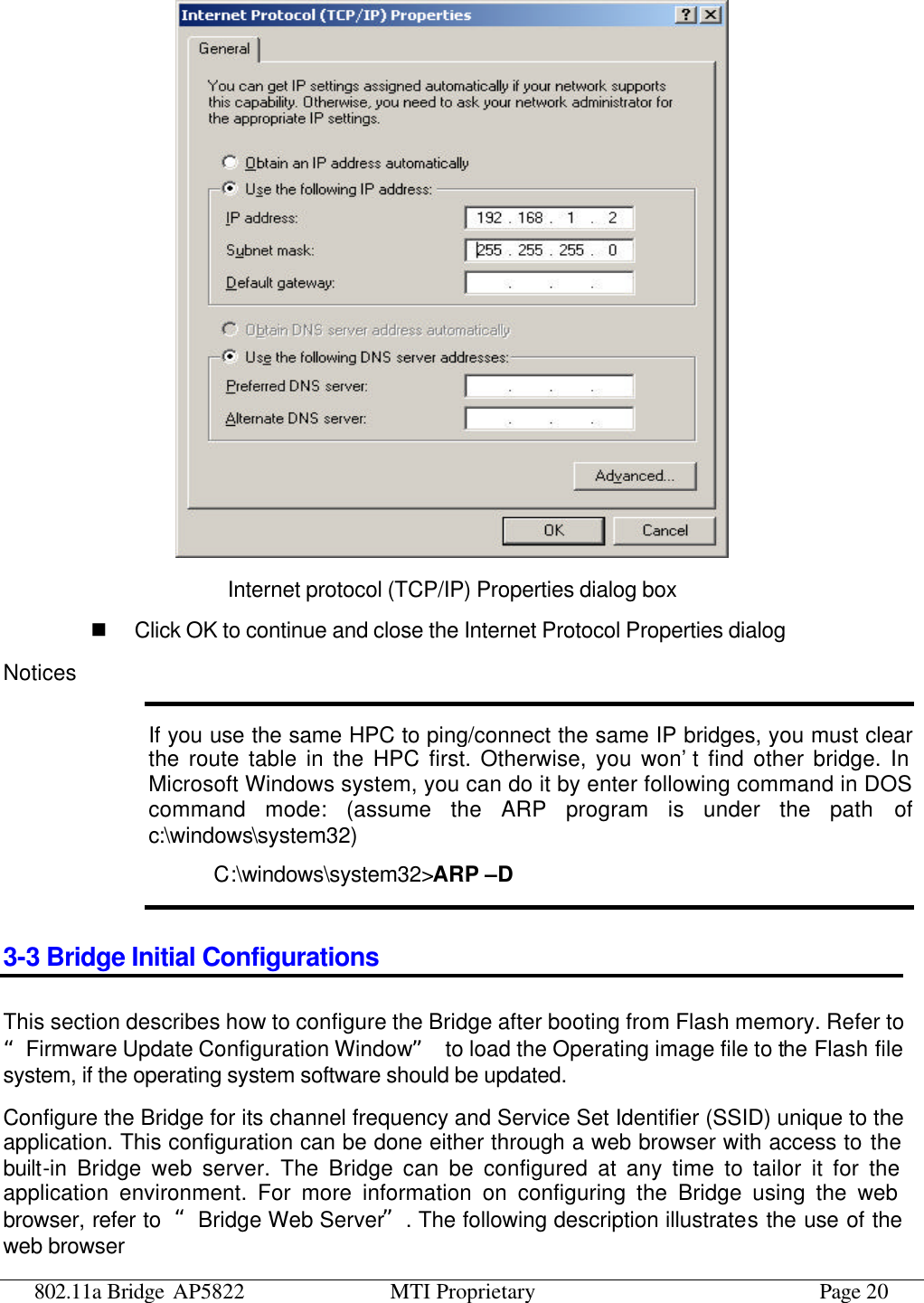 802.11a Bridge AP5822 MTI Proprietary Page 20  Internet protocol (TCP/IP) Properties dialog box n Click OK to continue and close the Internet Protocol Properties dialog Notices If you use the same HPC to ping/connect the same IP bridges, you must clear the route table in the HPC first. Otherwise, you won’t find other bridge. In Microsoft Windows system, you can do it by enter following command in DOS command mode: (assume the ARP program is under the path of c:\windows\system32) C:\windows\system32&gt;ARP –D 3-3 Bridge Initial Configurations This section describes how to configure the Bridge after booting from Flash memory. Refer to “Firmware Update Configuration Window” to load the Operating image file to the Flash file system, if the operating system software should be updated. Configure the Bridge for its channel frequency and Service Set Identifier (SSID) unique to the application. This configuration can be done either through a web browser with access to the built-in Bridge web server. The Bridge can be configured at any time to tailor it for the application environment. For more information on configuring the Bridge using the web browser, refer to  “Bridge Web Server”. The following description illustrates the use of the web browser 