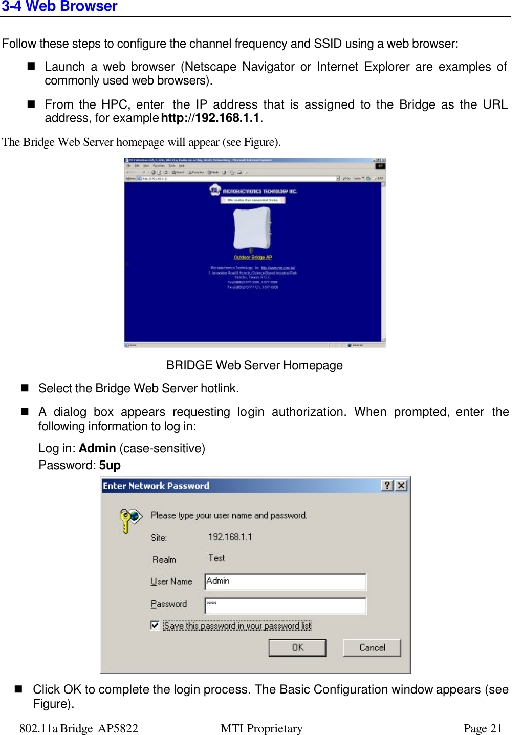 802.11a Bridge AP5822 MTI Proprietary Page 21 3-4 Web Browser Follow these steps to configure the channel frequency and SSID using a web browser: n Launch a web browser (Netscape Navigator or Internet Explorer are examples of commonly used web browsers). n From the HPC, enter  the IP address that is assigned to the Bridge as the URL address, for example http://192.168.1.1. The Bridge Web Server homepage will appear (see Figure).  BRIDGE Web Server Homepage n Select the Bridge Web Server hotlink. n A dialog box appears requesting login authorization. When prompted, enter the following information to log in: Log in: Admin (case-sensitive) Password: 5up  n Click OK to complete the login process. The Basic Configuration window appears (see Figure). 