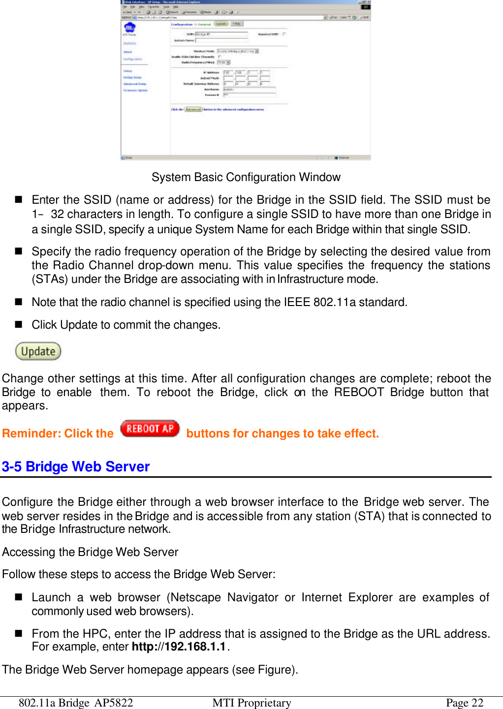 802.11a Bridge AP5822 MTI Proprietary Page 22  System Basic Configuration Window n Enter the SSID (name or address) for the Bridge in the SSID field. The SSID must be 1–32 characters in length. To configure a single SSID to have more than one Bridge in a single SSID, specify a unique System Name for each Bridge within that single SSID. n Specify the radio frequency operation of the Bridge by selecting the desired value from the Radio Channel drop-down menu. This value specifies the frequency the stations (STAs) under the Bridge are associating with in Infrastructure mode. n Note that the radio channel is specified using the IEEE 802.11a standard.   n Click Update to commit the changes.    Change other settings at this time. After all configuration changes are complete; reboot the Bridge to enable them. To reboot the Bridge, click on the REBOOT Bridge button that appears. Reminder: Click the    buttons for changes to take effect. 3-5 Bridge Web Server Configure the Bridge either through a web browser interface to the Bridge web server. The web server resides in the Bridge and is accessible from any station (STA) that is connected to the Bridge Infrastructure network. Accessing the Bridge Web Server Follow these steps to access the Bridge Web Server: n Launch a web browser (Netscape Navigator or Internet Explorer are examples of commonly used web browsers). n From the HPC, enter the IP address that is assigned to the Bridge as the URL address. For example, enter http://192.168.1.1. The Bridge Web Server homepage appears (see Figure). 