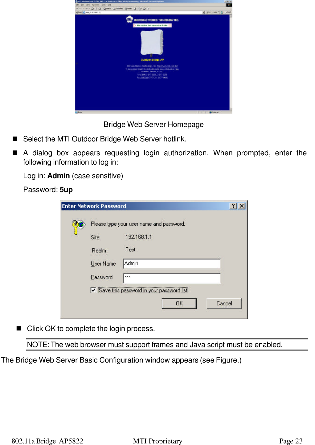 802.11a Bridge AP5822 MTI Proprietary Page 23  Bridge Web Server Homepage n Select the MTI Outdoor Bridge Web Server hotlink. n A dialog box appears requesting login authorization. When prompted, enter the following information to log in: Log in: Admin (case sensitive) Password: 5up  n Click OK to complete the login process. NOTE: The web browser must support frames and Java script must be enabled. The Bridge Web Server Basic Configuration window appears (see Figure.) 