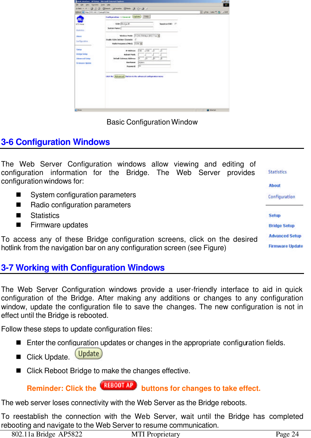 802.11a Bridge AP5822 MTI Proprietary Page 24  Basic Configuration Window 3-6 Configuration Windows The Web Server Configuration windows allow viewing and editing of configuration information for the Bridge. The Web Server provides configuration windows for: n System configuration parameters n Radio configuration parameters n Statistics n Firmware updates To access any of these Bridge configuration screens, click on the desired hotlink from the navigation bar on any configuration screen (see Figure) 3-7 Working with Configuration Windows The Web Server Configuration windows provide a user-friendly interface to aid in quick configuration of the Bridge. After making any additions or changes to any configuration window, update the configuration file to save the changes. The new configuration is not in effect until the Bridge is rebooted. Follow these steps to update configuration files: n Enter the configuration updates or changes in the appropriate configuration fields. n Click Update. n Click Reboot Bridge to make the changes effective. Reminder: Click the   buttons for changes to take effect. The web server loses connectivity with the Web Server as the Bridge reboots. To reestablish the connection with the Web Server, wait until the Bridge has completed rebooting and navigate to the Web Server to resume communication. 