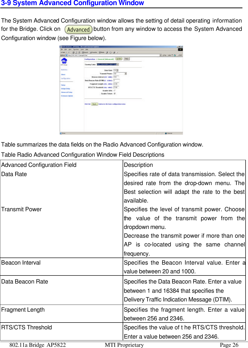 802.11a Bridge AP5822 MTI Proprietary Page 26 3-9 System Advanced Configuration Window The System Advanced Configuration window allows the setting of detail operating information for the Bridge. Click on  button from any window to access the System Advanced Configuration window (see Figure below).  Table summarizes the data fields on the Radio Advanced Configuration window. Table Radio Advanced Configuration Window Field Descriptions Advanced Configuration Field Description Data Rate Specifies rate of data transmission. Select the desired rate from the drop-down menu. The Best selection will adapt the rate to the best available. Transmit Power Specifies the level of transmit power. Choose the value of the transmit power from the dropdown menu. Decrease the transmit power if more than one AP is co-located using the same channel frequency. Beacon Interval Specifies the Beacon Interval value. Enter a value between 20 and 1000. Data Beacon Rate Specifies the Data Beacon Rate. Enter a value between 1 and 16384 that specifies the Delivery Traffic Indication Message (DTIM). Fragment Length Specifies the fragment length. Enter a value between 256 and 2346. RTS/CTS Threshold Specifies the value of t he RTS/CTS threshold. Enter a value between 256 and 2346. 