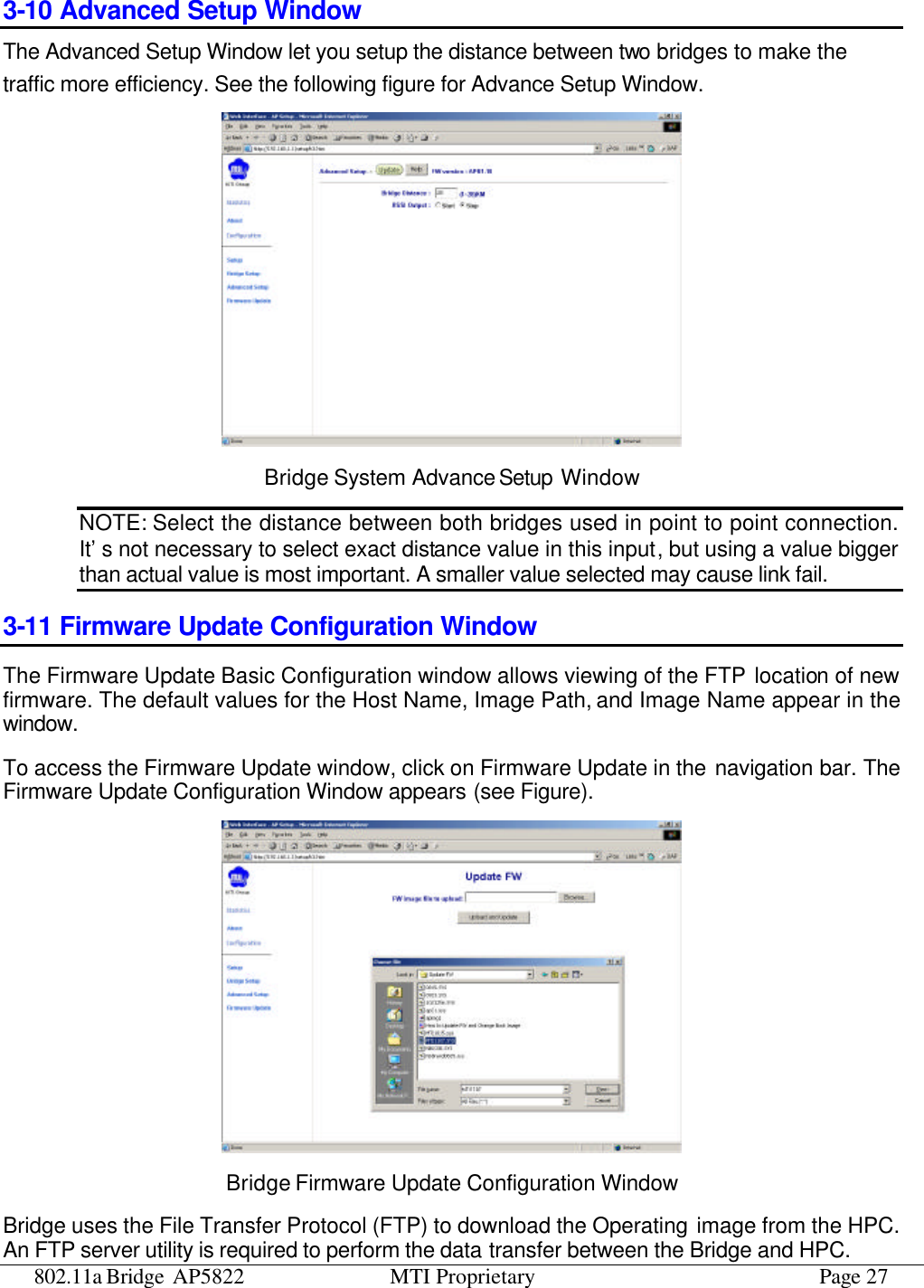 802.11a Bridge AP5822 MTI Proprietary Page 27 3-10 Advanced Setup Window  The Advanced Setup Window let you setup the distance between two bridges to make the traffic more efficiency. See the following figure for Advance Setup Window.  Bridge System Advance Setup Window NOTE: Select the distance between both bridges used in point to point connection. It’s not necessary to select exact distance value in this input, but using a value bigger than actual value is most important. A smaller value selected may cause link fail. 3-11 Firmware Update Configuration Window The Firmware Update Basic Configuration window allows viewing of the FTP location of new firmware. The default values for the Host Name, Image Path, and Image Name appear in the window.   To access the Firmware Update window, click on Firmware Update in the navigation bar. The Firmware Update Configuration Window appears (see Figure).  Bridge Firmware Update Configuration Window Bridge uses the File Transfer Protocol (FTP) to download the Operating image from the HPC. An FTP server utility is required to perform the data transfer between the Bridge and HPC. 