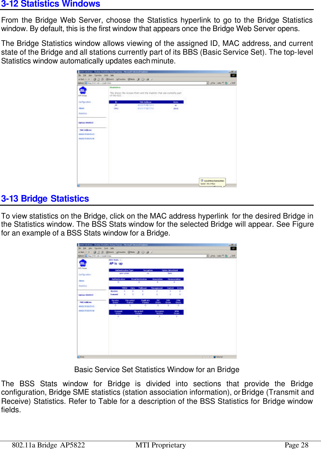 802.11a Bridge AP5822 MTI Proprietary Page 28 3-12 Statistics Windows From the Bridge Web Server, choose the Statistics hyperlink to go to the Bridge Statistics window. By default, this is the first window that appears once the Bridge Web Server opens. The Bridge Statistics window allows viewing of the assigned ID, MAC address, and current state of the Bridge and all stations currently part of its BBS (Basic Service Set). The top-level Statistics window automatically updates each minute.  3-13 Bridge Statistics To view statistics on the Bridge, click on the MAC address hyperlink  for the desired Bridge in the Statistics window. The BSS Stats window for the selected Bridge will appear. See Figure for an example of a BSS Stats window for a Bridge.  Basic Service Set Statistics Window for an Bridge The BSS Stats window for Bridge is divided into sections that provide the Bridge configuration, Bridge SME statistics (station association information), or Bridge (Transmit and Receive) Statistics. Refer to Table for a description of the BSS Statistics for Bridge window fields. 