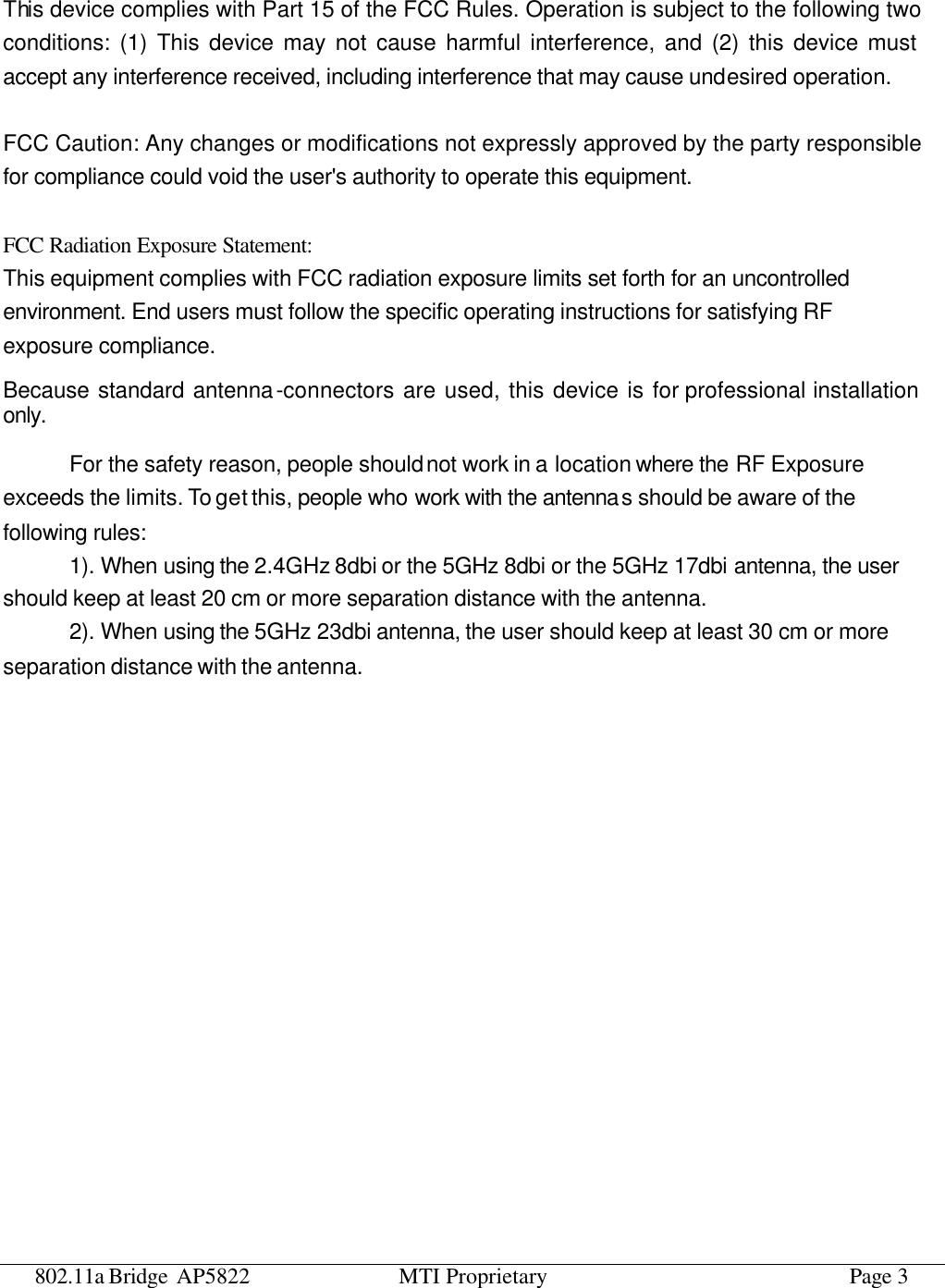 802.11a Bridge AP5822 MTI Proprietary Page 3  This device complies with Part 15 of the FCC Rules. Operation is subject to the following two conditions: (1) This device may not cause harmful interference, and (2) this device must accept any interference received, including interference that may cause undesired operation.  FCC Caution: Any changes or modifications not expressly approved by the party responsible for compliance could void the user&apos;s authority to operate this equipment.  FCC Radiation Exposure Statement: This equipment complies with FCC radiation exposure limits set forth for an uncontrolled environment. End users must follow the specific operating instructions for satisfying RF exposure compliance. Because standard antenna-connectors are used, this device is for professional installation only. For the safety reason, people should not work in a location where the RF Exposure exceeds the limits. To get this, people who work with the antennas should be aware of the following rules:   1). When using the 2.4GHz 8dbi or the 5GHz 8dbi or the 5GHz 17dbi antenna, the user should keep at least 20 cm or more separation distance with the antenna. 2). When using the 5GHz 23dbi antenna, the user should keep at least 30 cm or more separation distance with the antenna.    