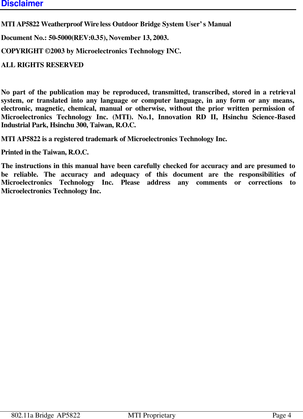 802.11a Bridge AP5822 MTI Proprietary Page 4 Disclaimer MTI AP5822 Weatherproof Wire less Outdoor Bridge System User’s Manual Document No.: 50-5000(REV:0.35), November 13, 2003. COPYRIGHT © 2003 by Microelectronics Technology INC. ALL RIGHTS RESERVED  No part of the publication may be reproduced, transmitted, transcribed, stored in a retrieval system, or translated into any language or computer language, in any form or any means, electronic, magnetic, chemical, manual or otherwise, without the prior written permission of Microelectronics Technology Inc. (MTI). No.1, Innovation RD II, Hsinchu Science-Based Industrial Park, Hsinchu 300, Taiwan, R.O.C. MTI AP5822 is a registered trademark of Microelectronics Technology Inc. Printed in the Taiwan, R.O.C. The instructions in this manual have been carefully checked for accuracy and are presumed to be reliable. The accuracy and adequacy of this document are the responsibilities of Microelectronics Technology Inc. Please address any comments or corrections to Microelectronics Technology Inc.  