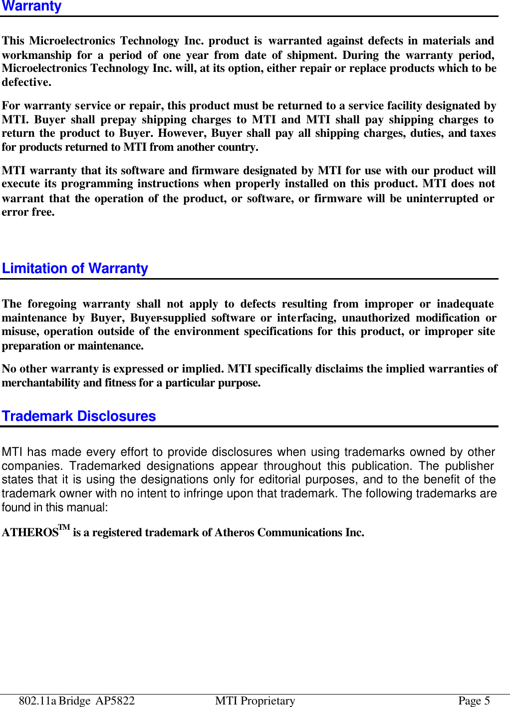 802.11a Bridge AP5822 MTI Proprietary Page 5 Warranty This Microelectronics Technology Inc. product is warranted against defects in materials and workmanship for a period of one year from date of shipment. During the warranty period, Microelectronics Technology Inc. will, at its option, either repair or replace products which to be defective. For warranty service or repair, this product must be returned to a service facility designated by MTI. Buyer shall prepay shipping charges to MTI and MTI shall pay shipping charges to return the product to Buyer. However, Buyer shall pay all shipping charges, duties, and taxes for products returned to MTI from another country. MTI warranty that its software and firmware designated by MTI for use with our product will execute its programming instructions when properly installed on this product. MTI does not warrant that the operation of the product, or software, or firmware will be uninterrupted or error free.  Limitation of Warranty The foregoing warranty shall not apply to defects resulting from improper or inadequate maintenance by Buyer, Buyer-supplied software or interfacing, unauthorized modification or misuse, operation outside of the environment specifications for this product, or improper site preparation or maintenance. No other warranty is expressed or implied. MTI specifically disclaims the implied warranties of merchantability and fitness for a particular purpose. Trademark Disclosures MTI has made every effort to provide disclosures when using trademarks owned by other companies. Trademarked designations appear throughout this publication. The publisher states that it is using the designations only for editorial purposes, and to the benefit of the trademark owner with no intent to infringe upon that trademark. The following trademarks are found in this manual: ATHEROSTM is a registered trademark of Atheros Communications Inc.   