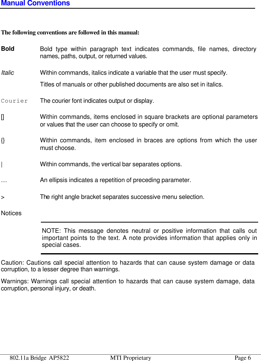 802.11a Bridge AP5822 MTI Proprietary Page 6 Manual Conventions  The following conventions are followed in this manual: Bold Bold type within paragraph text indicates commands, file names, directory names, paths, output, or returned values. Italic Within commands, italics indicate a variable that the user must specify. Titles of manuals or other published documents are also set in italics. Courier The courier font indicates output or display. [] Within commands, items enclosed in square brackets are optional parameters or values that the user can choose to specify or omit. {} Within commands, item enclosed in braces are options from which the user must choose. | Within commands, the vertical bar separates options. … An ellipsis indicates a repetition of preceding parameter. &gt; The right angle bracket separates successive menu selection. Notices NOTE: This message denotes neutral or positive information that calls out important points to the text. A note provides information that applies only in special cases. Caution: Cautions call special attention to hazards that can cause system damage or data corruption, to a lesser degree than warnings. Warnings: Warnings call special attention to hazards that can cause system damage, data corruption, personal injury, or death. 