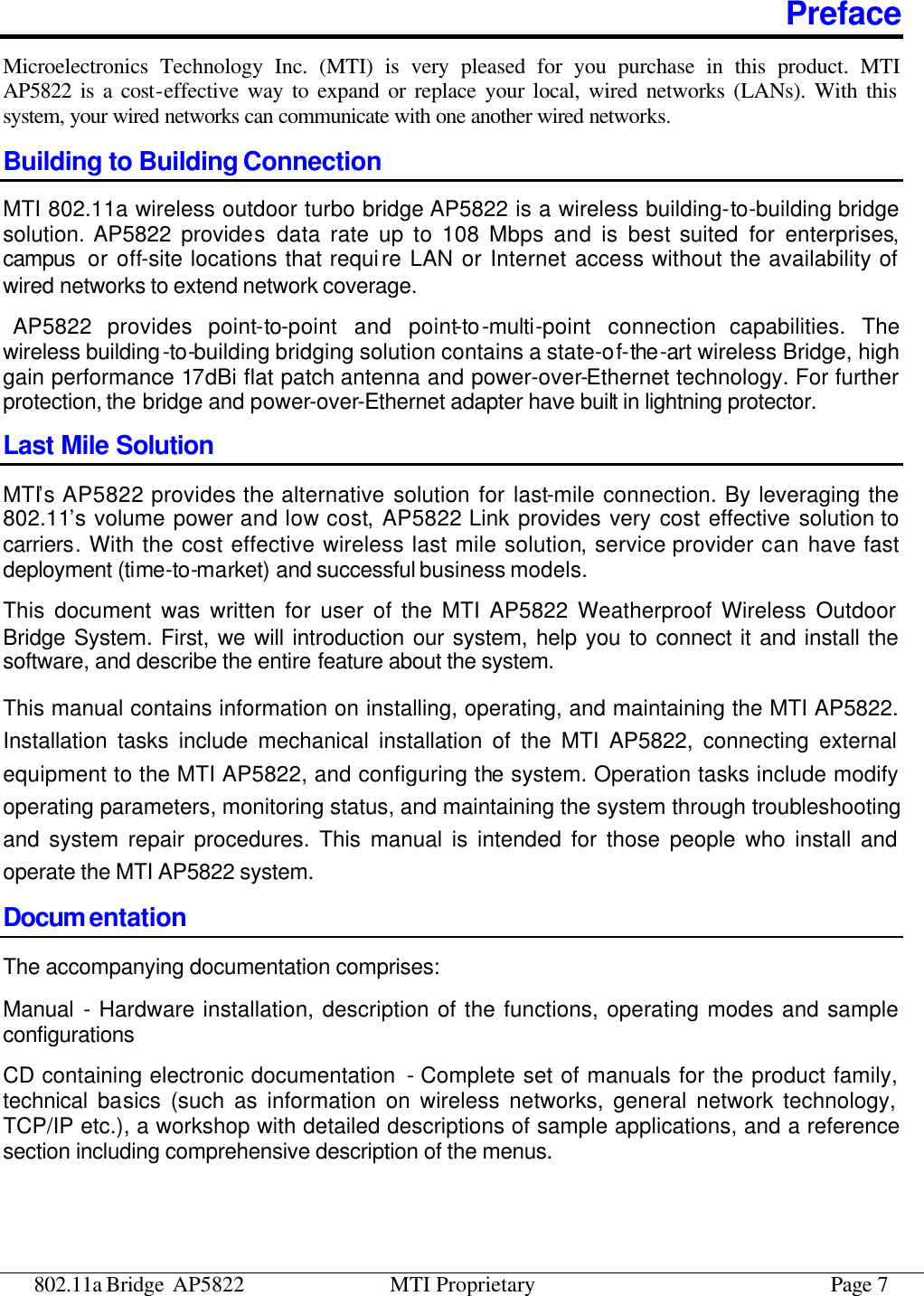 802.11a Bridge AP5822 MTI Proprietary Page 7 Preface Microelectronics Technology Inc. (MTI) is very pleased for you purchase in this product. MTI AP5822 is a cost-effective way to expand or replace your local, wired networks (LANs). With this system, your wired networks can communicate with one another wired networks.   Building to Building Connection MTI 802.11a wireless outdoor turbo bridge AP5822 is a wireless building-to-building bridge solution. AP5822 provides data rate up to 108 Mbps and is best suited for enterprises, campus  or off-site locations that require LAN or Internet access without the availability of wired networks to extend network coverage.  AP5822 provides point-to-point and point-to-multi-point connection capabilities. The wireless building-to-building bridging solution contains a state-of-the-art wireless Bridge, high gain performance 17dBi flat patch antenna and power-over-Ethernet technology. For further protection, the bridge and power-over-Ethernet adapter have built in lightning protector. Last Mile Solution MTI’s AP5822 provides the alternative solution for last-mile connection. By leveraging the 802.11’s volume power and low cost, AP5822 Link provides very cost effective solution to carriers. With the cost effective wireless last mile solution, service provider can have fast deployment (time-to-market) and successful business models. This document was written for user of the MTI AP5822 Weatherproof Wireless Outdoor Bridge System. First, we will introduction our system, help you to connect it and install the software, and describe the entire feature about the system.   This manual contains information on installing, operating, and maintaining the MTI AP5822. Installation tasks include mechanical installation of the MTI AP5822, connecting external equipment to the MTI AP5822, and configuring the system. Operation tasks include modify operating parameters, monitoring status, and maintaining the system through troubleshooting and system repair procedures. This manual is intended for those people who install and operate the MTI AP5822 system. Docum entation The accompanying documentation comprises: Manual  - Hardware installation, description of the functions, operating modes and sample configurations CD containing electronic documentation  - Complete set of manuals for the product family, technical basics (such as information on wireless networks, general network technology, TCP/IP etc.), a workshop with detailed descriptions of sample applications, and a reference section including comprehensive description of the menus. 