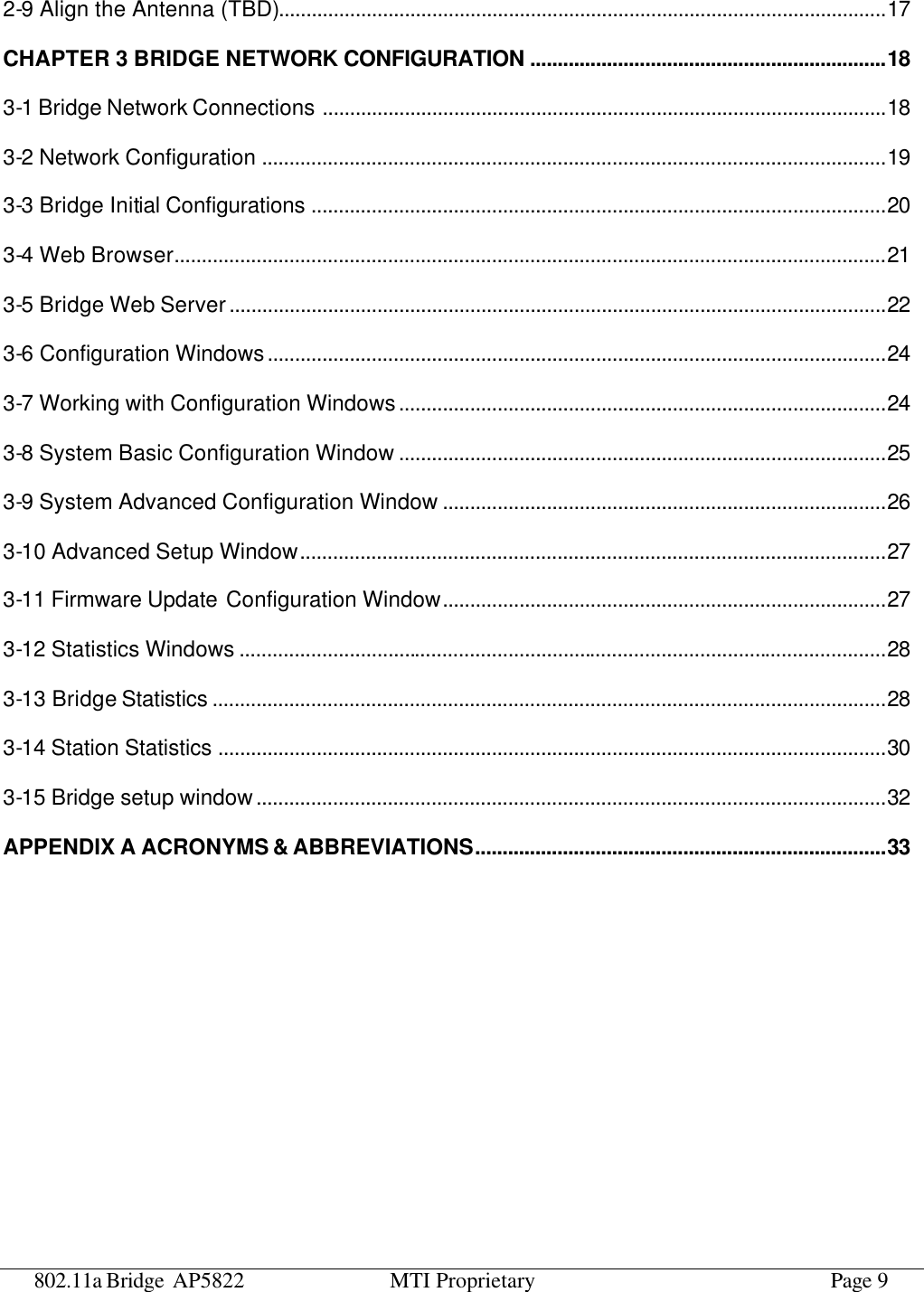 802.11a Bridge AP5822 MTI Proprietary Page 9 2-9 Align the Antenna (TBD)...............................................................................................................17 CHAPTER 3 BRIDGE NETWORK CONFIGURATION .................................................................18 3-1 Bridge Network Connections .......................................................................................................18 3-2 Network Configuration ..................................................................................................................19 3-3 Bridge Initial Configurations .........................................................................................................20 3-4 Web Browser..................................................................................................................................21 3-5 Bridge Web Server........................................................................................................................22 3-6 Configuration Windows.................................................................................................................24 3-7 Working with Configuration Windows.........................................................................................24 3-8 System Basic Configuration Window .........................................................................................25 3-9 System Advanced Configuration Window .................................................................................26 3-10 Advanced Setup Window...........................................................................................................27 3-11 Firmware Update Configuration Window.................................................................................27 3-12 Statistics Windows ......................................................................................................................28 3-13 Bridge Statistics ...........................................................................................................................28 3-14 Station Statistics ..........................................................................................................................30 3-15 Bridge setup window...................................................................................................................32 APPENDIX A ACRONYMS &amp; ABBREVIATIONS...........................................................................33  