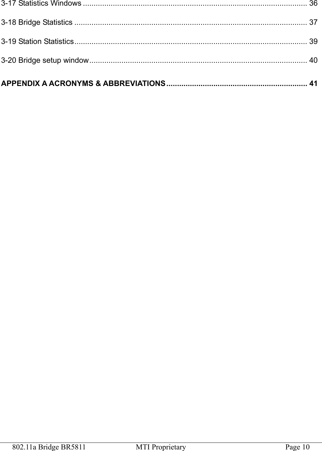 802.11a Bridge BR5811  MTI Proprietary  Page 10 3-17 Statistics Windows .........................................................................................................36 3-18 Bridge Statistics ............................................................................................................. 37 3-19 Station Statistics............................................................................................................. 39 3-20 Bridge setup window...................................................................................................... 40 APPENDIX A ACRONYMS &amp; ABBREVIATIONS.................................................................. 41  