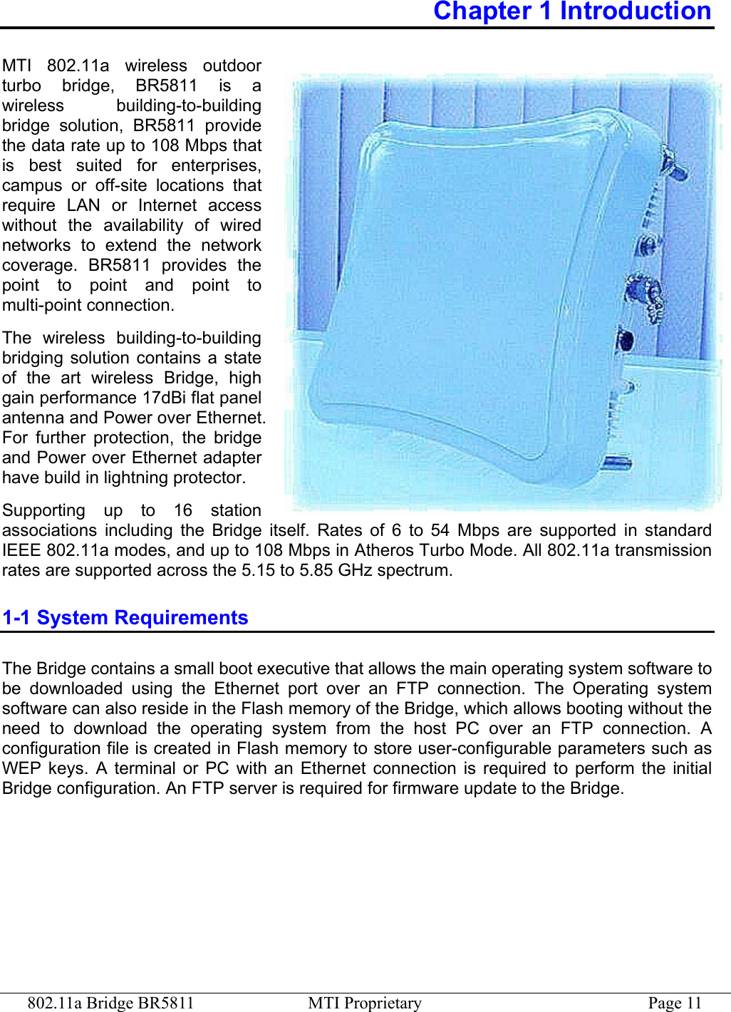 802.11a Bridge BR5811  MTI Proprietary  Page 11 Chapter 1 Introduction MTI 802.11a wireless outdoor turbo bridge, BR5811 is a wireless building-to-building bridge solution, BR5811 provide the data rate up to 108 Mbps that is best suited for enterprises, campus or off-site locations that require LAN or Internet access without the availability of wired networks to extend the network coverage. BR5811 provides the point to point and point to multi-point connection.   The wireless building-to-building bridging solution contains a state of the art wireless Bridge, high gain performance 17dBi flat panel antenna and Power over Ethernet. For further protection, the bridge and Power over Ethernet adapter have build in lightning protector. Supporting up to 16 station associations including the Bridge itself. Rates of 6 to 54 Mbps are supported in standard IEEE 802.11a modes, and up to 108 Mbps in Atheros Turbo Mode. All 802.11a transmission rates are supported across the 5.15 to 5.85 GHz spectrum. 1-1 System Requirements The Bridge contains a small boot executive that allows the main operating system software to be downloaded using the Ethernet port over an FTP connection. The Operating system software can also reside in the Flash memory of the Bridge, which allows booting without the need to download the operating system from the host PC over an FTP connection. A configuration file is created in Flash memory to store user-configurable parameters such as WEP keys. A terminal or PC with an Ethernet connection is required to perform the initial Bridge configuration. An FTP server is required for firmware update to the Bridge. 