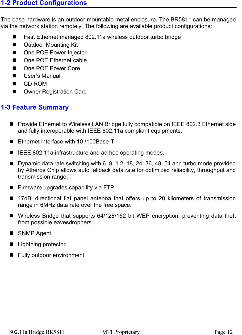 802.11a Bridge BR5811  MTI Proprietary  Page 12 1-2 Product Configurations The base hardware is an outdoor mountable metal enclosure. The BR5811 can be managed via the network station remotely. The following are available product configurations:   Fast Ethernet managed 802.11a wireless outdoor turbo bridge   Outdoor Mounting Kit   One POE Power Injector   One POE Ethernet cable   One POE Power Core   User’s Manual   CD ROM   Owner Registration Card 1-3 Feature Summary  Provide Ethernet to Wireless LAN Bridge fully compatible on IEEE 802.3 Ethernet side and fully interoperable with IEEE 802.11a compliant equipments.  Ethernet interface with 10 /100Base-T.  IEEE 802.11a infrastructure and ad hoc operating modes.  Dynamic data rate switching with 6, 9, 1 2, 18, 24, 36, 48, 54 and turbo mode provided by Atheros Chip allows auto fallback data rate for optimized reliability, throughput and transmission range.  Firmware upgrades capability via FTP.  17dBi directional flat panel antenna that offers up to 20 kilometers of transmission range in 6MHz data rate over the free space.  Wireless Bridge that supports 64/128/152 bit WEP encryption, preventing data theft from possible eavesdroppers.  SNMP Agent.  Lightning protector.  Fully outdoor environment. 