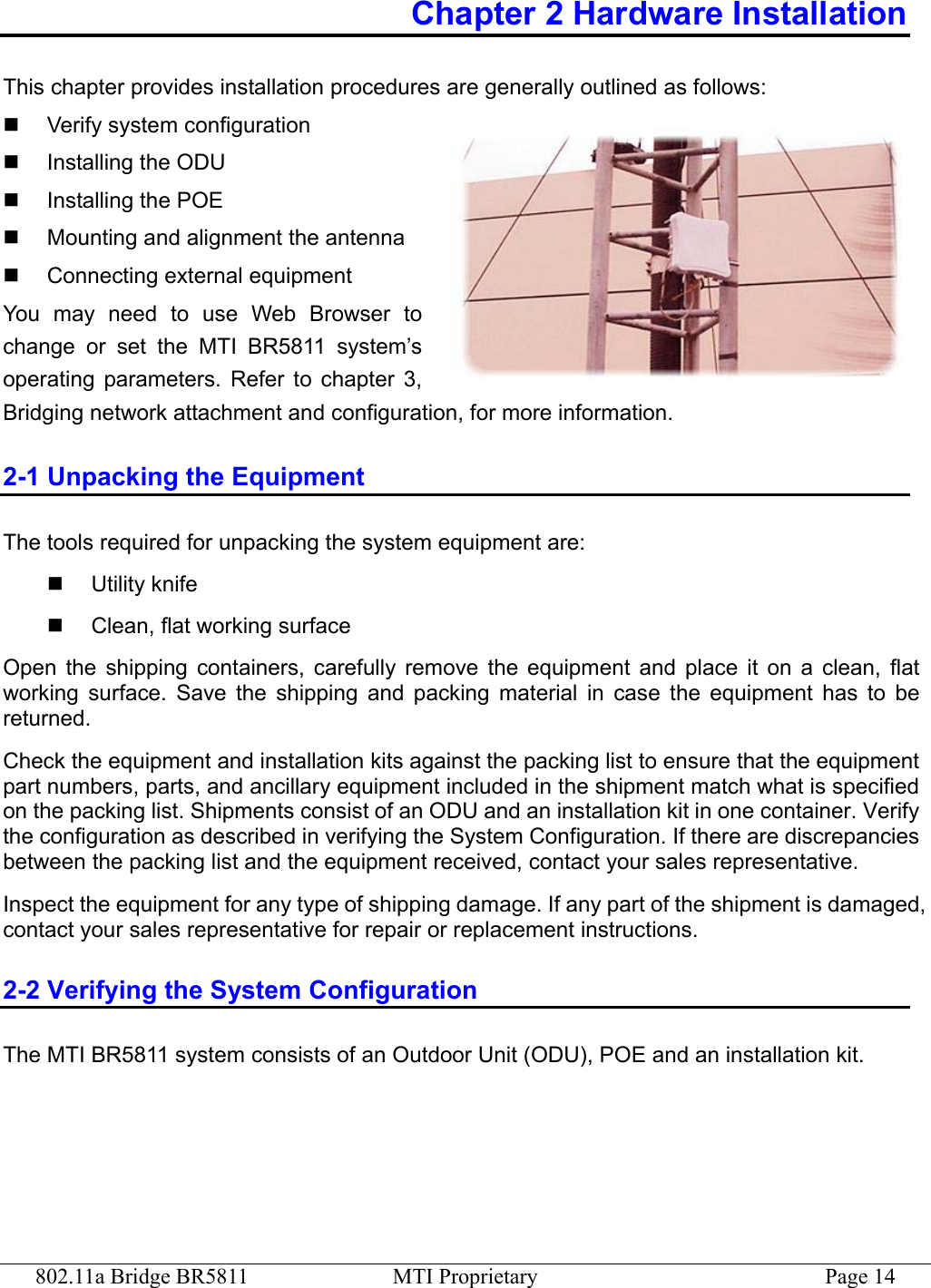 802.11a Bridge BR5811  MTI Proprietary  Page 14 Chapter 2 Hardware Installation This chapter provides installation procedures are generally outlined as follows:   Verify system configuration   Installing the ODU   Installing the POE   Mounting and alignment the antenna   Connecting external equipment You may need to use Web Browser to change or set the MTI BR5811 system’s operating parameters. Refer to chapter 3, Bridging network attachment and configuration, for more information. 2-1 Unpacking the Equipment The tools required for unpacking the system equipment are:   Utility knife   Clean, flat working surface Open the shipping containers, carefully remove the equipment and place it on a clean, flat working surface. Save the shipping and packing material in case the equipment has to be returned. Check the equipment and installation kits against the packing list to ensure that the equipment part numbers, parts, and ancillary equipment included in the shipment match what is specified on the packing list. Shipments consist of an ODU and an installation kit in one container. Verify the configuration as described in verifying the System Configuration. If there are discrepancies between the packing list and the equipment received, contact your sales representative. Inspect the equipment for any type of shipping damage. If any part of the shipment is damaged, contact your sales representative for repair or replacement instructions. 2-2 Verifying the System Configuration The MTI BR5811 system consists of an Outdoor Unit (ODU), POE and an installation kit. 