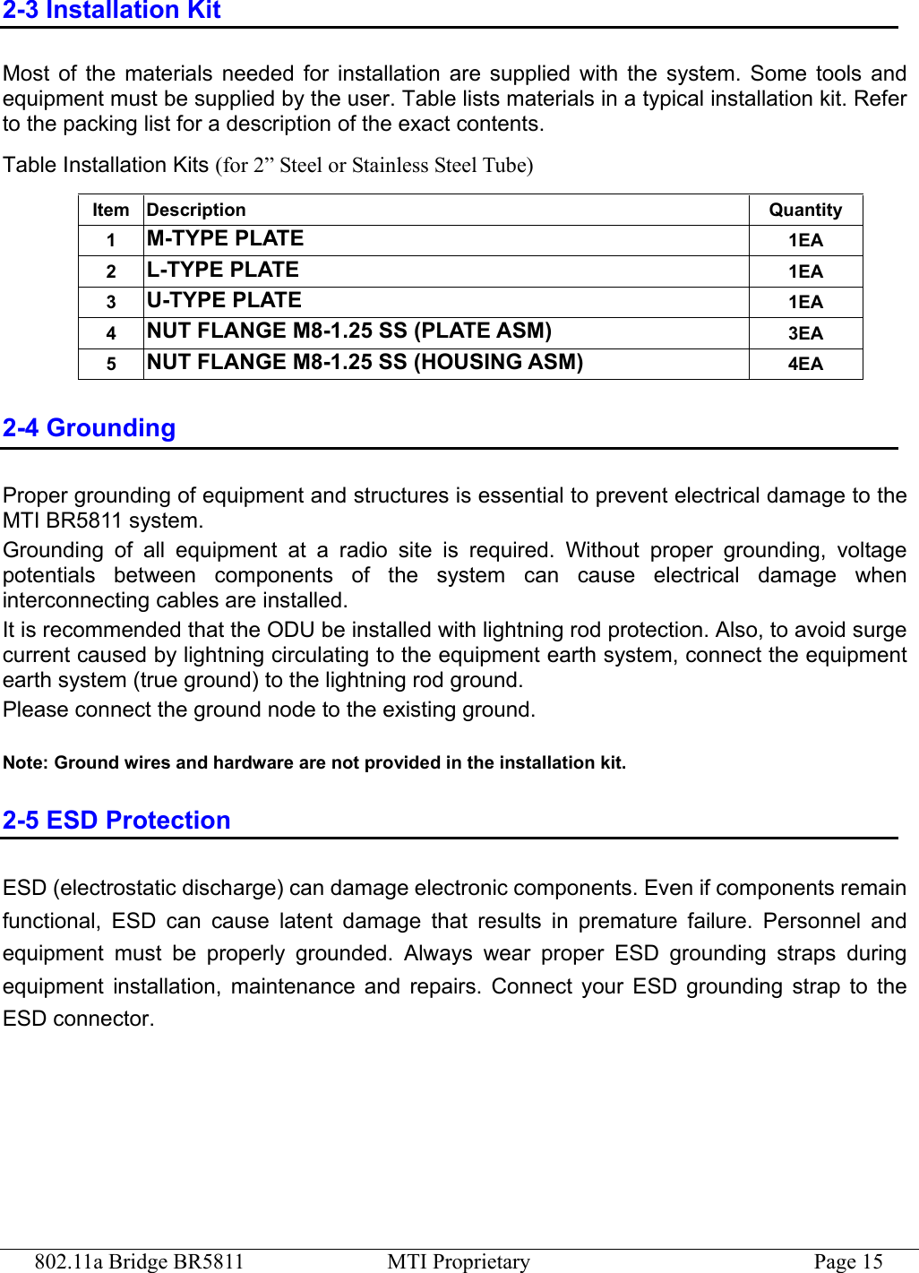 802.11a Bridge BR5811  MTI Proprietary  Page 15 2-3 Installation Kit Most of the materials needed for installation are supplied with the system. Some tools and equipment must be supplied by the user. Table lists materials in a typical installation kit. Refer to the packing list for a description of the exact contents. Table Installation Kits (for 2” Steel or Stainless Steel Tube) Item Description  Quantity 1  M-TYPE PLATE 1EA 2  L-TYPE PLATE 1EA 3  U-TYPE PLATE 1EA 4  NUT FLANGE M8-1.25 SS (PLATE ASM) 3EA 5  NUT FLANGE M8-1.25 SS (HOUSING ASM) 4EA 2-4 Grounding Proper grounding of equipment and structures is essential to prevent electrical damage to the MTI BR5811 system. Grounding of all equipment at a radio site is required. Without proper grounding, voltage potentials between components of the system can cause electrical damage when interconnecting cables are installed. It is recommended that the ODU be installed with lightning rod protection. Also, to avoid surge current caused by lightning circulating to the equipment earth system, connect the equipment earth system (true ground) to the lightning rod ground. Please connect the ground node to the existing ground.  Note: Ground wires and hardware are not provided in the installation kit. 2-5 ESD Protection ESD (electrostatic discharge) can damage electronic components. Even if components remain functional, ESD can cause latent damage that results in premature failure. Personnel and equipment must be properly grounded. Always wear proper ESD grounding straps during equipment installation, maintenance and repairs. Connect your ESD grounding strap to the ESD connector.  