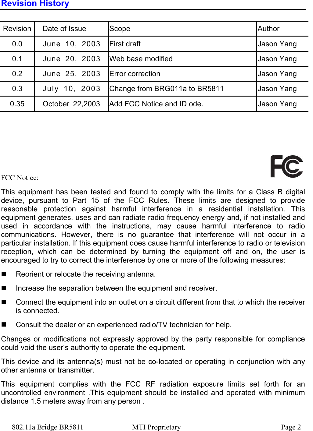 802.11a Bridge BR5811  MTI Proprietary  Page 2 Revision History Revision Date of Issue  Scope  Author 0.0  June 10, 2003  First draft  Jason Yang 0.1  June 20, 2003  Web base modified  Jason Yang 0.2  June 25, 2003  Error correction  Jason Yang 0.3  Ju ly   10 ,   20 03  Change from BRG011a to BR5811  Jason Yang 0.35  October  22,2003  Add FCC Notice and ID ode.  Jason Yang     FCC Notice:   This equipment has been tested and found to comply with the limits for a Class B digital device, pursuant to Part 15 of the FCC Rules. These limits are designed to provide reasonable protection against harmful interference in a residential installation. This equipment generates, uses and can radiate radio frequency energy and, if not installed and used in accordance with the instructions, may cause harmful interference to radio communications. However, there is no guarantee that interference will not occur in a particular installation. If this equipment does cause harmful interference to radio or television reception, which can be determined by turning the equipment off and on, the user is encouraged to try to correct the interference by one or more of the following measures:   Reorient or relocate the receiving antenna.   Increase the separation between the equipment and receiver.   Connect the equipment into an outlet on a circuit different from that to which the receiver is connected.   Consult the dealer or an experienced radio/TV technician for help. Changes or modifications not expressly approved by the party responsible for compliance could void the user‘s authority to operate the equipment. This device and its antenna(s) must not be co-located or operating in conjunction with any other antenna or transmitter. This equipment complies with the FCC RF radiation exposure limits set forth for an uncontrolled environment .This equipment should be installed and operated with minimum distance 1.5 meters away from any person .  