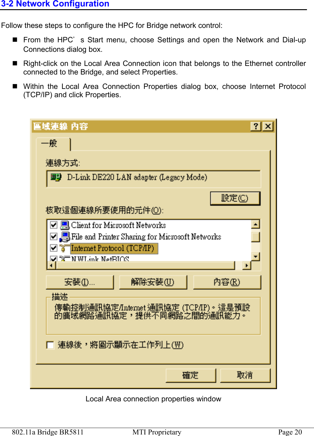 802.11a Bridge BR5811  MTI Proprietary  Page 20 3-2 Network Configuration Follow these steps to configure the HPC for Bridge network control:  From the HPC’s Start menu, choose Settings and open the Network and Dial-up Connections dialog box.  Right-click on the Local Area Connection icon that belongs to the Ethernet controller connected to the Bridge, and select Properties.  Within the Local Area Connection Properties dialog box, choose Internet Protocol (TCP/IP) and click Properties.   Local Area connection properties window 