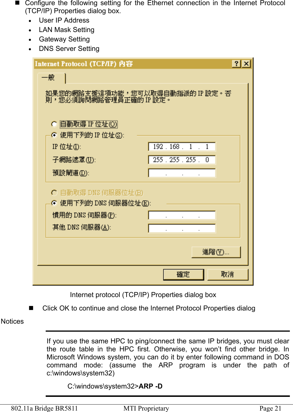 802.11a Bridge BR5811  MTI Proprietary  Page 21  Configure the following setting for the Ethernet connection in the Internet Protocol (TCP/IP) Properties dialog box. •  User IP Address •  LAN Mask Setting •  Gateway Setting •  DNS Server Setting  Internet protocol (TCP/IP) Properties dialog box   Click OK to continue and close the Internet Protocol Properties dialog Notices If you use the same HPC to ping/connect the same IP bridges, you must clear the route table in the HPC first. Otherwise, you won’t find other bridge. In Microsoft Windows system, you can do it by enter following command in DOS command mode: (assume the ARP program is under the path of c:\windows\system32) C:\windows\system32&gt;ARP -D 