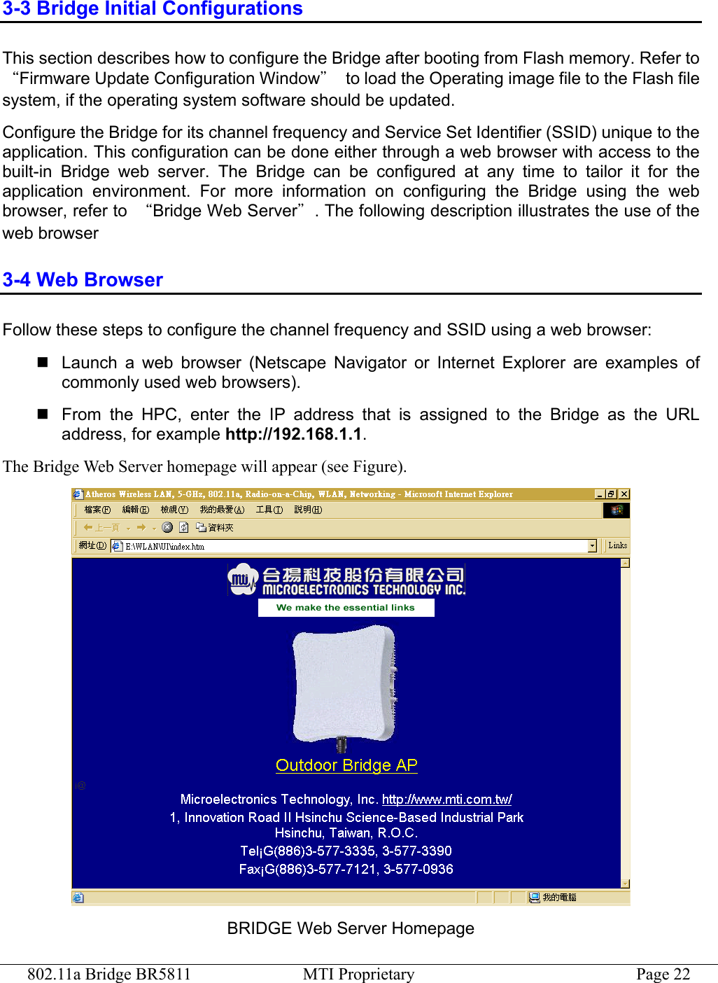 802.11a Bridge BR5811  MTI Proprietary  Page 22 3-3 Bridge Initial Configurations This section describes how to configure the Bridge after booting from Flash memory. Refer to “Firmware Update Configuration Window”  to load the Operating image file to the Flash file system, if the operating system software should be updated. Configure the Bridge for its channel frequency and Service Set Identifier (SSID) unique to the application. This configuration can be done either through a web browser with access to the built-in Bridge web server. The Bridge can be configured at any time to tailor it for the application environment. For more information on configuring the Bridge using the web browser, refer to  “Bridge Web Server”. The following description illustrates the use of the web browser 3-4 Web Browser Follow these steps to configure the channel frequency and SSID using a web browser:  Launch a web browser (Netscape Navigator or Internet Explorer are examples of commonly used web browsers).  From the HPC, enter the IP address that is assigned to the Bridge as the URL address, for example http://192.168.1.1. The Bridge Web Server homepage will appear (see Figure).  BRIDGE Web Server Homepage 