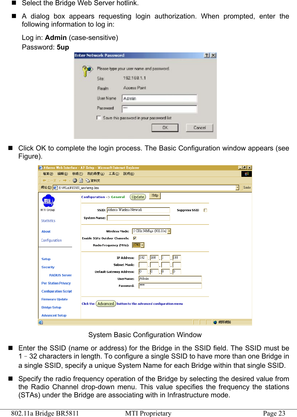 802.11a Bridge BR5811  MTI Proprietary  Page 23  Select the Bridge Web Server hotlink.  A dialog box appears requesting login authorization. When prompted, enter the following information to log in: Log in: Admin (case-sensitive) Password: 5up   Click OK to complete the login process. The Basic Configuration window appears (see Figure).  System Basic Configuration Window  Enter the SSID (name or address) for the Bridge in the SSID field. The SSID must be 1–32 characters in length. To configure a single SSID to have more than one Bridge in a single SSID, specify a unique System Name for each Bridge within that single SSID.  Specify the radio frequency operation of the Bridge by selecting the desired value from the Radio Channel drop-down menu. This value specifies the frequency the stations (STAs) under the Bridge are associating with in Infrastructure mode. 