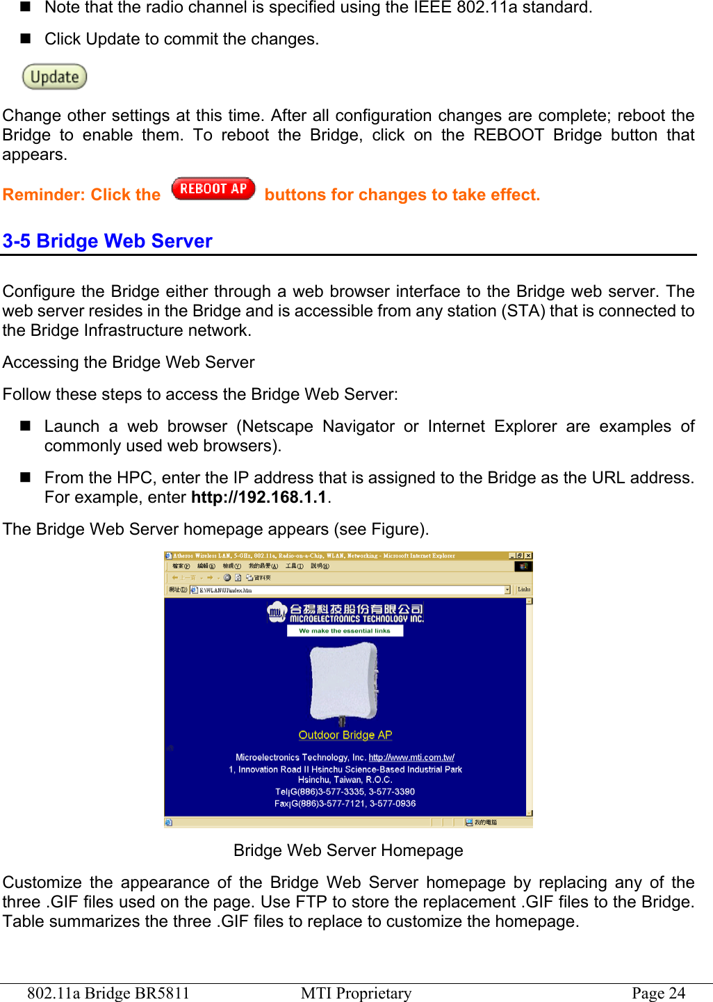 802.11a Bridge BR5811  MTI Proprietary  Page 24  Note that the radio channel is specified using the IEEE 802.11a standard.    Click Update to commit the changes.    Change other settings at this time. After all configuration changes are complete; reboot the Bridge to enable them. To reboot the Bridge, click on the REBOOT Bridge button that appears. Reminder: Click the  buttons for changes to take effect. 3-5 Bridge Web Server Configure the Bridge either through a web browser interface to the Bridge web server. The web server resides in the Bridge and is accessible from any station (STA) that is connected to the Bridge Infrastructure network. Accessing the Bridge Web Server Follow these steps to access the Bridge Web Server:  Launch a web browser (Netscape Navigator or Internet Explorer are examples of commonly used web browsers).  From the HPC, enter the IP address that is assigned to the Bridge as the URL address. For example, enter http://192.168.1.1. The Bridge Web Server homepage appears (see Figure).  Bridge Web Server Homepage Customize the appearance of the Bridge Web Server homepage by replacing any of the three .GIF files used on the page. Use FTP to store the replacement .GIF files to the Bridge. Table summarizes the three .GIF files to replace to customize the homepage. 