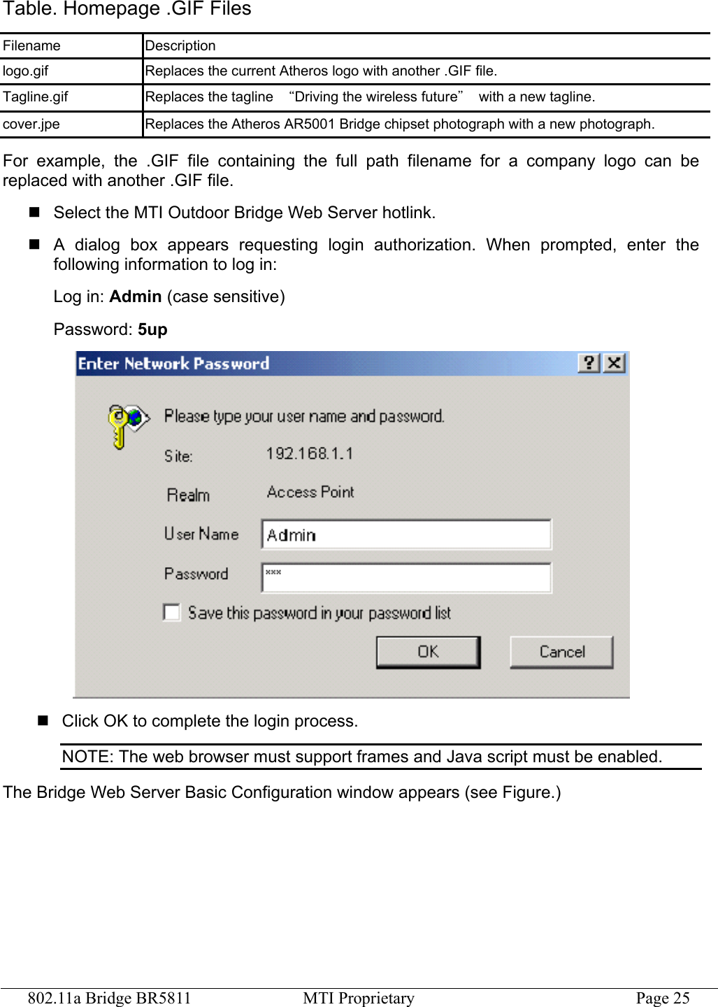 802.11a Bridge BR5811  MTI Proprietary  Page 25 Table. Homepage .GIF Files Filename Description logo.gif  Replaces the current Atheros logo with another .GIF file. Tagline.gif  Replaces the tagline  “Driving the wireless future”  with a new tagline. cover.jpe  Replaces the Atheros AR5001 Bridge chipset photograph with a new photograph. For example, the .GIF file containing the full path filename for a company logo can be replaced with another .GIF file.  Select the MTI Outdoor Bridge Web Server hotlink.  A dialog box appears requesting login authorization. When prompted, enter the following information to log in: Log in: Admin (case sensitive) Password: 5up   Click OK to complete the login process. NOTE: The web browser must support frames and Java script must be enabled. The Bridge Web Server Basic Configuration window appears (see Figure.) 