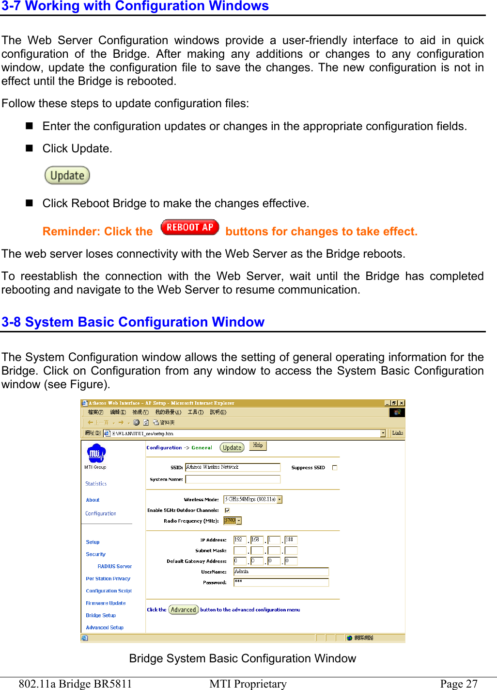 802.11a Bridge BR5811  MTI Proprietary  Page 27 3-7 Working with Configuration Windows The Web Server Configuration windows provide a user-friendly interface to aid in quick configuration of the Bridge. After making any additions or changes to any configuration window, update the configuration file to save the changes. The new configuration is not in effect until the Bridge is rebooted. Follow these steps to update configuration files:  Enter the configuration updates or changes in the appropriate configuration fields.  Click Update.   Click Reboot Bridge to make the changes effective. Reminder: Click the   buttons for changes to take effect. The web server loses connectivity with the Web Server as the Bridge reboots. To reestablish the connection with the Web Server, wait until the Bridge has completed rebooting and navigate to the Web Server to resume communication. 3-8 System Basic Configuration Window The System Configuration window allows the setting of general operating information for the Bridge. Click on Configuration from any window to access the System Basic Configuration window (see Figure).  Bridge System Basic Configuration Window 