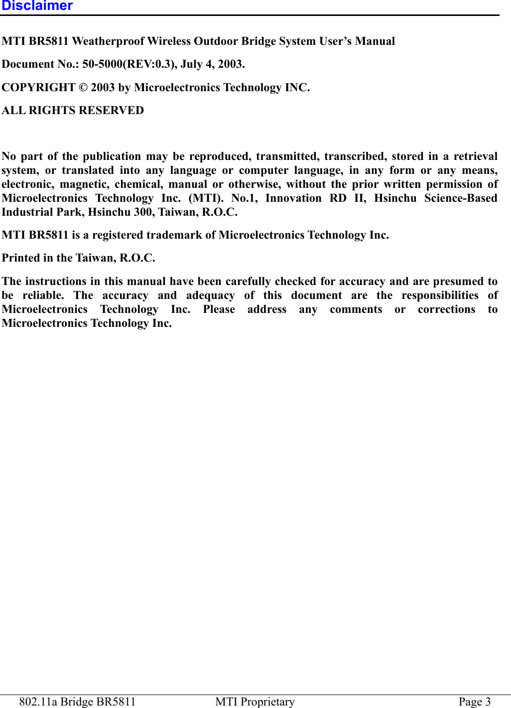 802.11a Bridge BR5811  MTI Proprietary  Page 3 Disclaimer MTI BR5811 Weatherproof Wireless Outdoor Bridge System User’s Manual Document No.: 50-5000(REV:0.3), July 4, 2003. COPYRIGHT © 2003 by Microelectronics Technology INC. ALL RIGHTS RESERVED  No part of the publication may be reproduced, transmitted, transcribed, stored in a retrieval system, or translated into any language or computer language, in any form or any means, electronic, magnetic, chemical, manual or otherwise, without the prior written permission of Microelectronics Technology Inc. (MTI). No.1, Innovation RD II, Hsinchu Science-Based Industrial Park, Hsinchu 300, Taiwan, R.O.C. MTI BR5811 is a registered trademark of Microelectronics Technology Inc. Printed in the Taiwan, R.O.C. The instructions in this manual have been carefully checked for accuracy and are presumed to be reliable. The accuracy and adequacy of this document are the responsibilities of Microelectronics Technology Inc. Please address any comments or corrections to Microelectronics Technology Inc.  