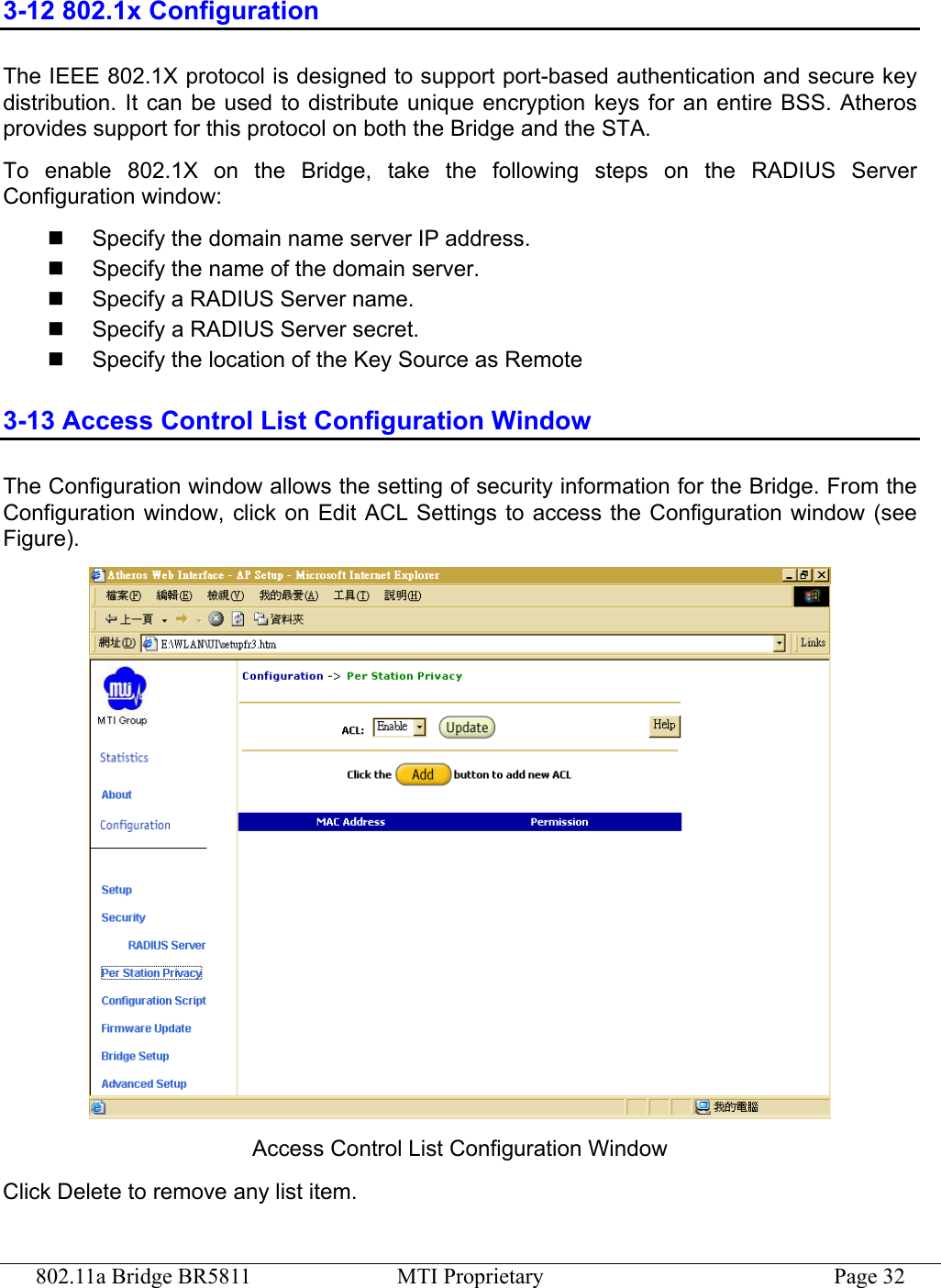 802.11a Bridge BR5811  MTI Proprietary  Page 32 3-12 802.1x Configuration The IEEE 802.1X protocol is designed to support port-based authentication and secure key distribution. It can be used to distribute unique encryption keys for an entire BSS. Atheros provides support for this protocol on both the Bridge and the STA. To enable 802.1X on the Bridge, take the following steps on the RADIUS Server Configuration window:   Specify the domain name server IP address.   Specify the name of the domain server.   Specify a RADIUS Server name.   Specify a RADIUS Server secret.   Specify the location of the Key Source as Remote 3-13 Access Control List Configuration Window The Configuration window allows the setting of security information for the Bridge. From the Configuration window, click on Edit ACL Settings to access the Configuration window (see Figure).  Access Control List Configuration Window Click Delete to remove any list item. 