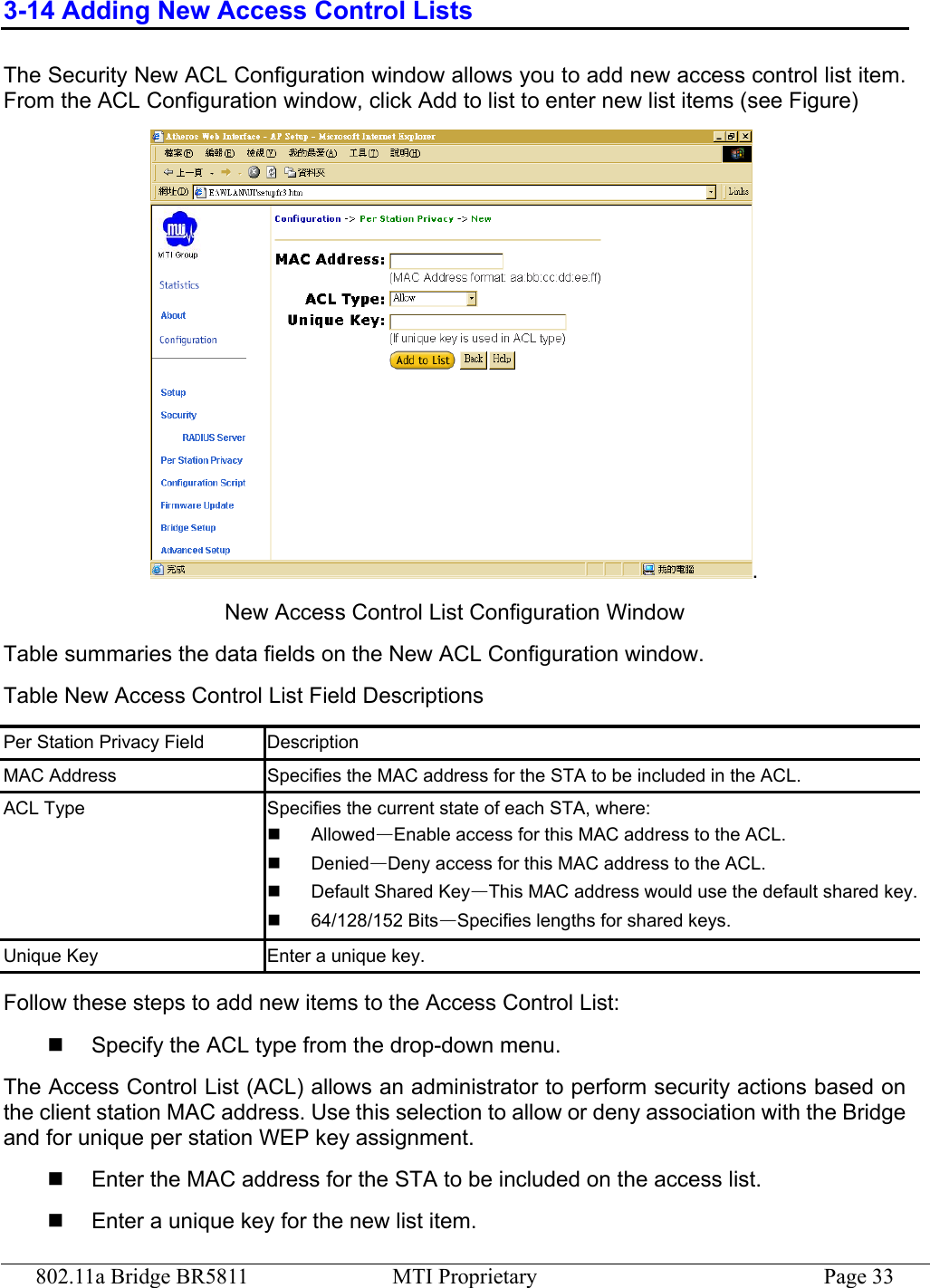 802.11a Bridge BR5811  MTI Proprietary  Page 33 3-14 Adding New Access Control Lists The Security New ACL Configuration window allows you to add new access control list item. From the ACL Configuration window, click Add to list to enter new list items (see Figure) . New Access Control List Configuration Window Table summaries the data fields on the New ACL Configuration window. Table New Access Control List Field Descriptions Per Station Privacy Field  Description MAC Address  Specifies the MAC address for the STA to be included in the ACL. ACL Type  Specifies the current state of each STA, where:     Allowed—Enable access for this MAC address to the ACL.     Denied—Deny access for this MAC address to the ACL.   Default Shared Key—This MAC address would use the default shared key.  64/128/152 Bits—Specifies lengths for shared keys. Unique Key  Enter a unique key. Follow these steps to add new items to the Access Control List:   Specify the ACL type from the drop-down menu. The Access Control List (ACL) allows an administrator to perform security actions based on the client station MAC address. Use this selection to allow or deny association with the Bridge and for unique per station WEP key assignment.   Enter the MAC address for the STA to be included on the access list.   Enter a unique key for the new list item. 