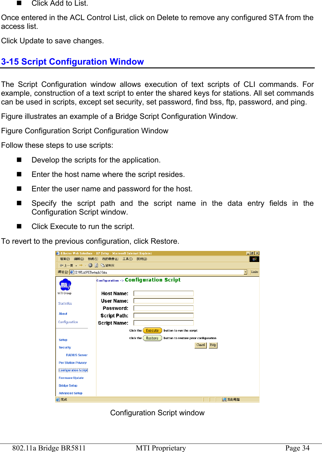 802.11a Bridge BR5811  MTI Proprietary  Page 34   Click Add to List. Once entered in the ACL Control List, click on Delete to remove any configured STA from the access list. Click Update to save changes. 3-15 Script Configuration Window The Script Configuration window allows execution of text scripts of CLI commands. For example, construction of a text script to enter the shared keys for stations. All set commands can be used in scripts, except set security, set password, find bss, ftp, password, and ping. Figure illustrates an example of a Bridge Script Configuration Window. Figure Configuration Script Configuration Window Follow these steps to use scripts:   Develop the scripts for the application.   Enter the host name where the script resides.   Enter the user name and password for the host.   Specify the script path and the script name in the data entry fields in the Configuration Script window.   Click Execute to run the script. To revert to the previous configuration, click Restore.  Configuration Script window 