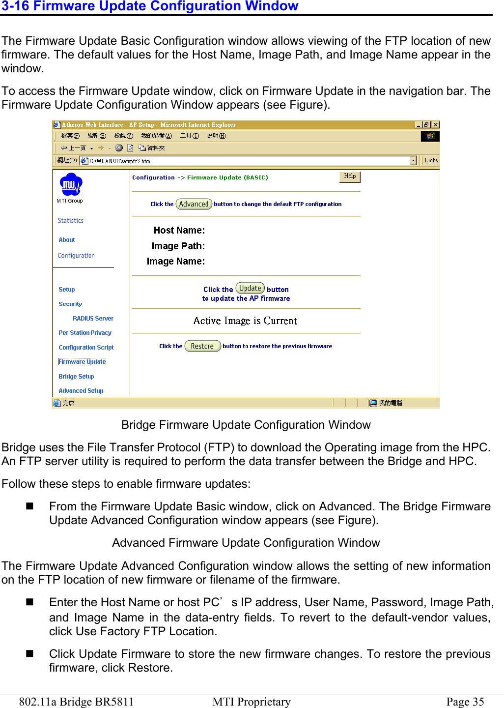 802.11a Bridge BR5811  MTI Proprietary  Page 35 3-16 Firmware Update Configuration Window The Firmware Update Basic Configuration window allows viewing of the FTP location of new firmware. The default values for the Host Name, Image Path, and Image Name appear in the window.  To access the Firmware Update window, click on Firmware Update in the navigation bar. The Firmware Update Configuration Window appears (see Figure).  Bridge Firmware Update Configuration Window Bridge uses the File Transfer Protocol (FTP) to download the Operating image from the HPC. An FTP server utility is required to perform the data transfer between the Bridge and HPC. Follow these steps to enable firmware updates:   From the Firmware Update Basic window, click on Advanced. The Bridge Firmware Update Advanced Configuration window appears (see Figure). Advanced Firmware Update Configuration Window The Firmware Update Advanced Configuration window allows the setting of new information on the FTP location of new firmware or filename of the firmware.   Enter the Host Name or host PC’s IP address, User Name, Password, Image Path, and Image Name in the data-entry fields. To revert to the default-vendor values, click Use Factory FTP Location.   Click Update Firmware to store the new firmware changes. To restore the previous firmware, click Restore. 