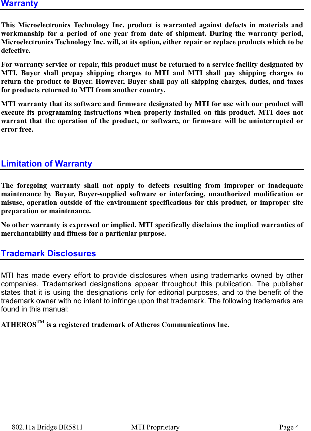 802.11a Bridge BR5811  MTI Proprietary  Page 4 Warranty This Microelectronics Technology Inc. product is warranted against defects in materials and workmanship for a period of one year from date of shipment. During the warranty period, Microelectronics Technology Inc. will, at its option, either repair or replace products which to be defective. For warranty service or repair, this product must be returned to a service facility designated by MTI. Buyer shall prepay shipping charges to MTI and MTI shall pay shipping charges to return the product to Buyer. However, Buyer shall pay all shipping charges, duties, and taxes for products returned to MTI from another country. MTI warranty that its software and firmware designated by MTI for use with our product will execute its programming instructions when properly installed on this product. MTI does not warrant that the operation of the product, or software, or firmware will be uninterrupted or error free.  Limitation of Warranty The foregoing warranty shall not apply to defects resulting from improper or inadequate maintenance by Buyer, Buyer-supplied software or interfacing, unauthorized modification or misuse, operation outside of the environment specifications for this product, or improper site preparation or maintenance. No other warranty is expressed or implied. MTI specifically disclaims the implied warranties of merchantability and fitness for a particular purpose. Trademark Disclosures MTI has made every effort to provide disclosures when using trademarks owned by other companies. Trademarked designations appear throughout this publication. The publisher states that it is using the designations only for editorial purposes, and to the benefit of the trademark owner with no intent to infringe upon that trademark. The following trademarks are found in this manual: ATHEROSTM is a registered trademark of Atheros Communications Inc.   