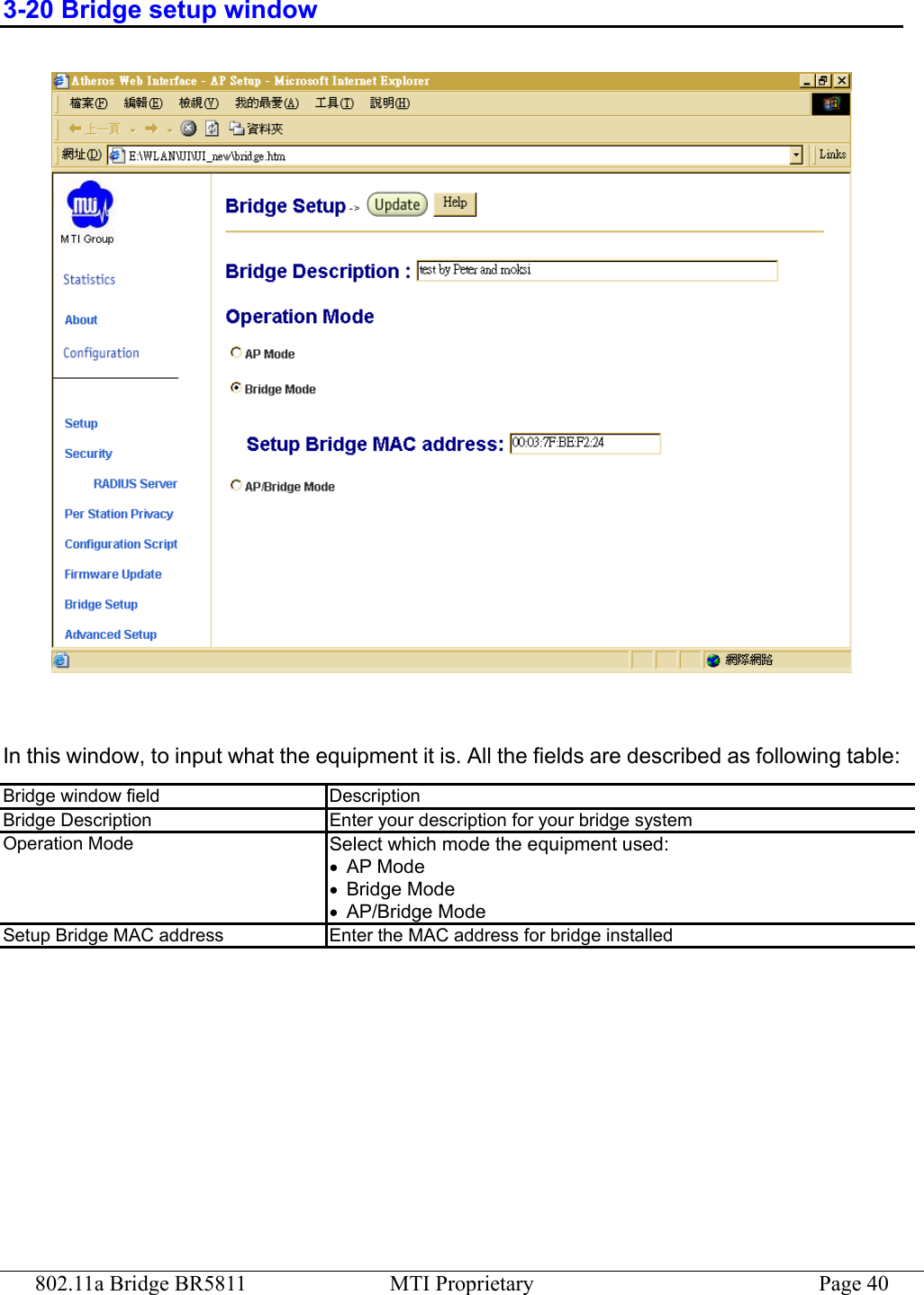 802.11a Bridge BR5811  MTI Proprietary  Page 40 3-20 Bridge setup window   In this window, to input what the equipment it is. All the fields are described as following table: Bridge window field  Description Bridge Description  Enter your description for your bridge system Operation Mode  Select which mode the equipment used: •  AP Mode •  Bridge Mode •  AP/Bridge Mode Setup Bridge MAC address  Enter the MAC address for bridge installed  