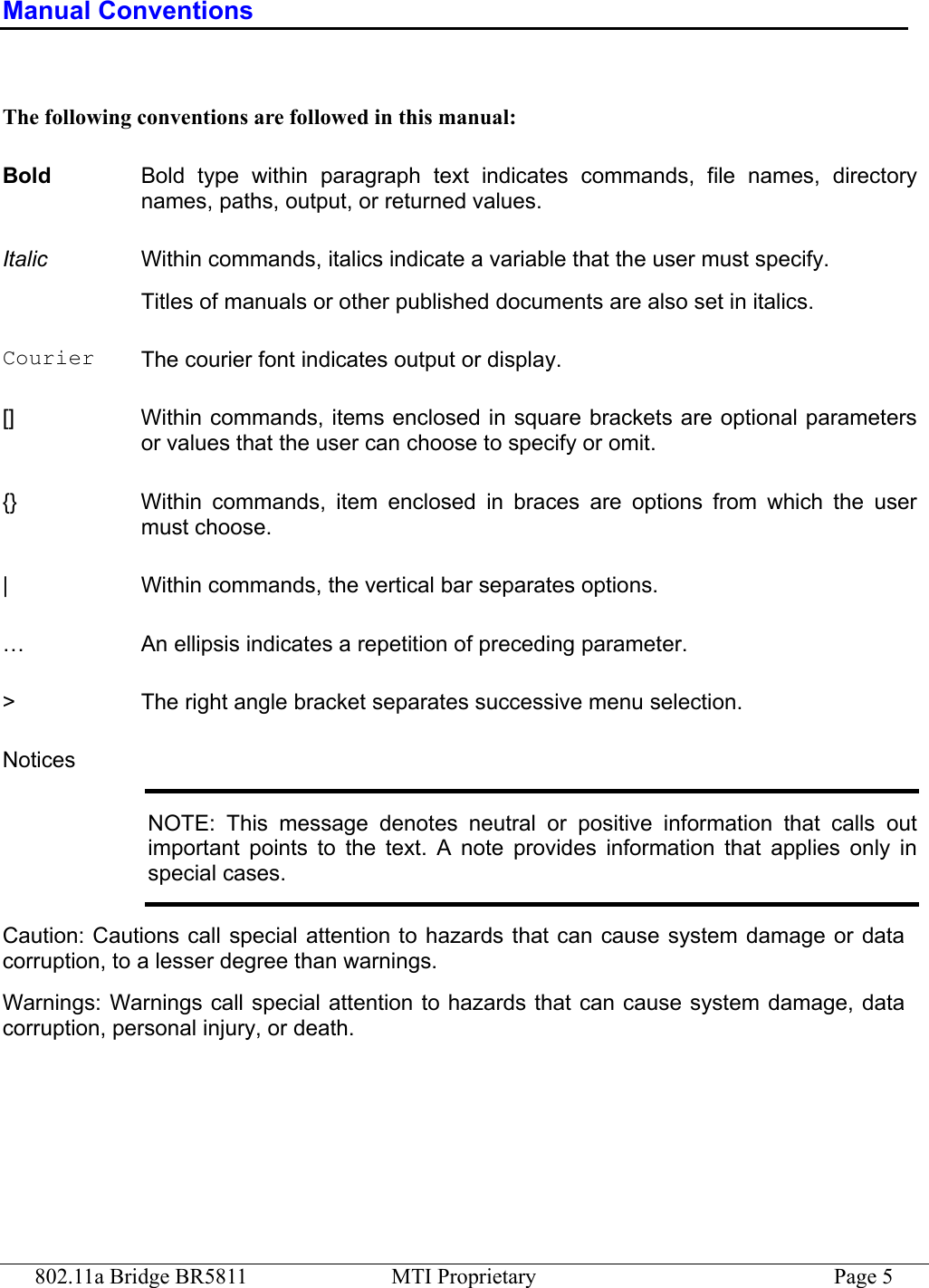 802.11a Bridge BR5811  MTI Proprietary  Page 5 Manual Conventions  The following conventions are followed in this manual: Bold  Bold type within paragraph text indicates commands, file names, directory names, paths, output, or returned values. Italic  Within commands, italics indicate a variable that the user must specify. Titles of manuals or other published documents are also set in italics. Courier  The courier font indicates output or display. []  Within commands, items enclosed in square brackets are optional parameters or values that the user can choose to specify or omit. {}  Within commands, item enclosed in braces are options from which the user must choose. |  Within commands, the vertical bar separates options. …  An ellipsis indicates a repetition of preceding parameter. &gt;  The right angle bracket separates successive menu selection. Notices NOTE: This message denotes neutral or positive information that calls out important points to the text. A note provides information that applies only in special cases. Caution: Cautions call special attention to hazards that can cause system damage or data corruption, to a lesser degree than warnings. Warnings: Warnings call special attention to hazards that can cause system damage, data corruption, personal injury, or death. 