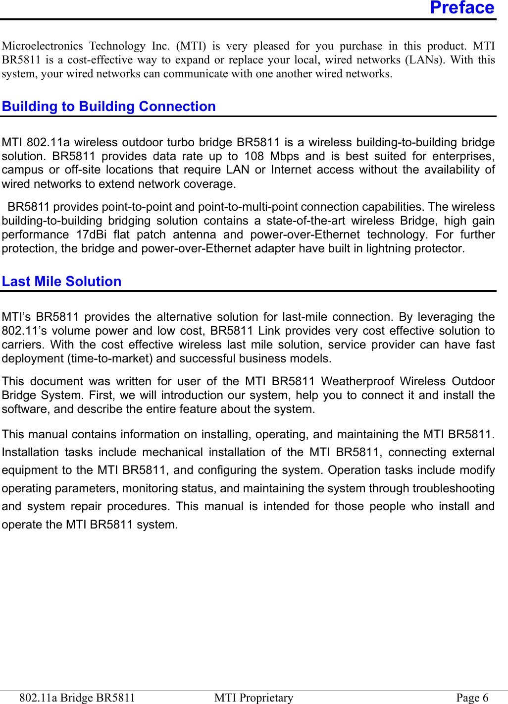 802.11a Bridge BR5811  MTI Proprietary  Page 6 Preface Microelectronics Technology Inc. (MTI) is very pleased for you purchase in this product. MTI BR5811 is a cost-effective way to expand or replace your local, wired networks (LANs). With this system, your wired networks can communicate with one another wired networks.   Building to Building Connection MTI 802.11a wireless outdoor turbo bridge BR5811 is a wireless building-to-building bridge solution. BR5811 provides data rate up to 108 Mbps and is best suited for enterprises, campus or off-site locations that require LAN or Internet access without the availability of wired networks to extend network coverage.   BR5811 provides point-to-point and point-to-multi-point connection capabilities. The wireless building-to-building bridging solution contains a state-of-the-art wireless Bridge, high gain performance 17dBi flat patch antenna and power-over-Ethernet technology. For further protection, the bridge and power-over-Ethernet adapter have built in lightning protector. Last Mile Solution MTI’s BR5811 provides the alternative solution for last-mile connection. By leveraging the 802.11’s volume power and low cost, BR5811 Link provides very cost effective solution to carriers. With the cost effective wireless last mile solution, service provider can have fast deployment (time-to-market) and successful business models. This document was written for user of the MTI BR5811 Weatherproof Wireless Outdoor Bridge System. First, we will introduction our system, help you to connect it and install the software, and describe the entire feature about the system.   This manual contains information on installing, operating, and maintaining the MTI BR5811. Installation tasks include mechanical installation of the MTI BR5811, connecting external equipment to the MTI BR5811, and configuring the system. Operation tasks include modify operating parameters, monitoring status, and maintaining the system through troubleshooting and system repair procedures. This manual is intended for those people who install and operate the MTI BR5811 system. 