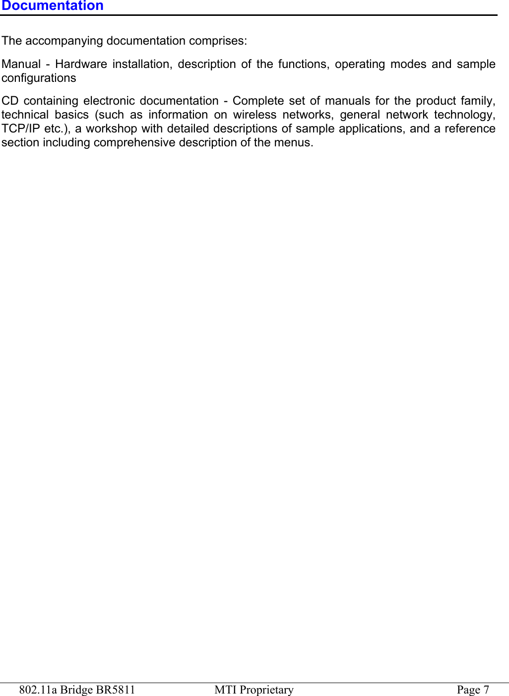 802.11a Bridge BR5811  MTI Proprietary  Page 7 Documentation The accompanying documentation comprises: Manual - Hardware installation, description of the functions, operating modes and sample configurations CD containing electronic documentation - Complete set of manuals for the product family, technical basics (such as information on wireless networks, general network technology, TCP/IP etc.), a workshop with detailed descriptions of sample applications, and a reference section including comprehensive description of the menus. 