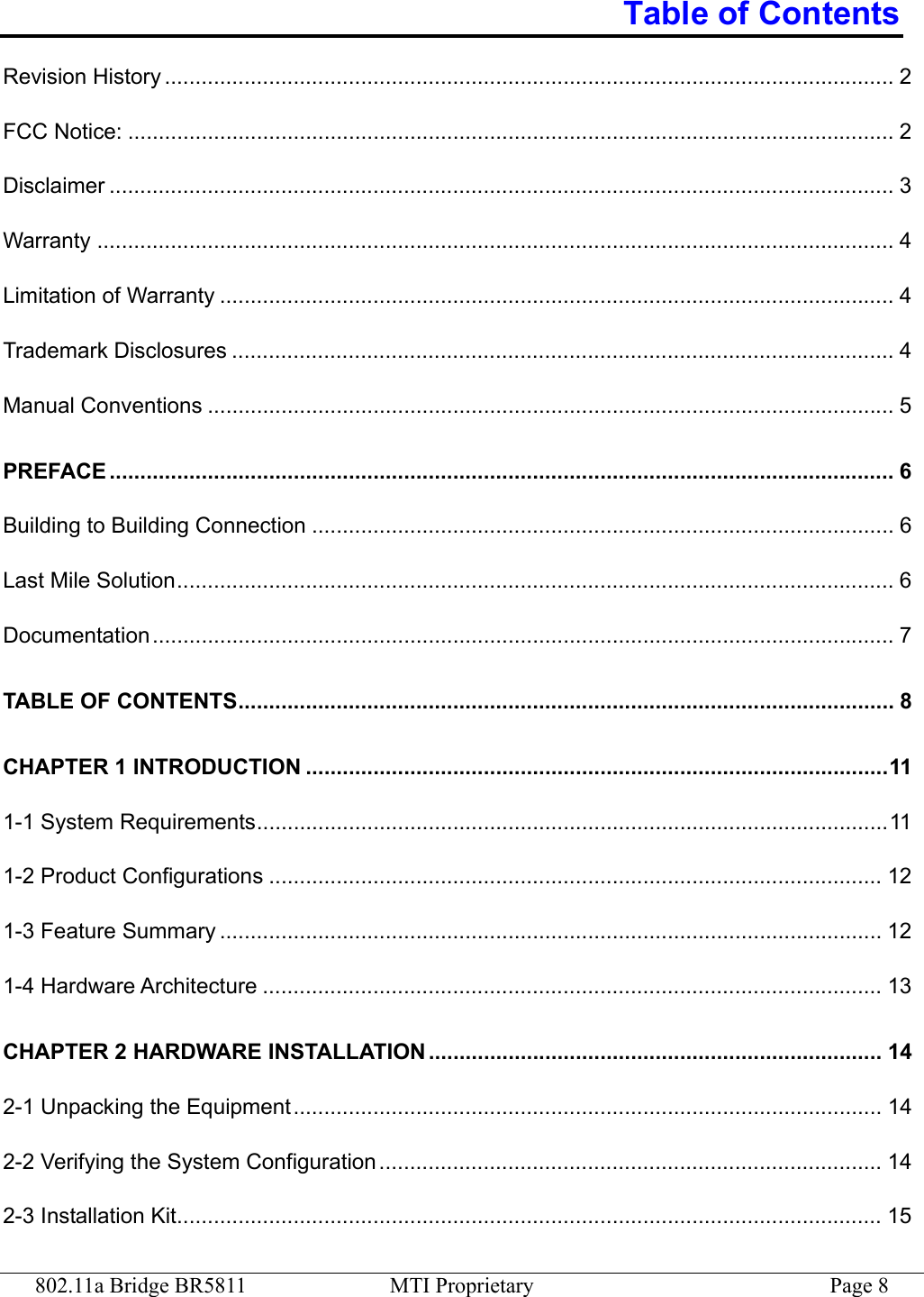 802.11a Bridge BR5811  MTI Proprietary  Page 8 Table of Contents Revision History ....................................................................................................................... 2 FCC Notice: ............................................................................................................................. 2 Disclaimer ................................................................................................................................ 3 Warranty .................................................................................................................................. 4 Limitation of Warranty .............................................................................................................. 4 Trademark Disclosures ............................................................................................................ 4 Manual Conventions ................................................................................................................ 5 PREFACE ................................................................................................................................ 6 Building to Building Connection ............................................................................................... 6 Last Mile Solution..................................................................................................................... 6 Documentation......................................................................................................................... 7 TABLE OF CONTENTS........................................................................................................... 8 CHAPTER 1 INTRODUCTION ...............................................................................................11 1-1 System Requirements.......................................................................................................11 1-2 Product Configurations .................................................................................................... 12 1-3 Feature Summary ............................................................................................................ 12 1-4 Hardware Architecture ..................................................................................................... 13 CHAPTER 2 HARDWARE INSTALLATION .......................................................................... 14 2-1 Unpacking the Equipment................................................................................................ 14 2-2 Verifying the System Configuration .................................................................................. 14 2-3 Installation Kit................................................................................................................... 15 